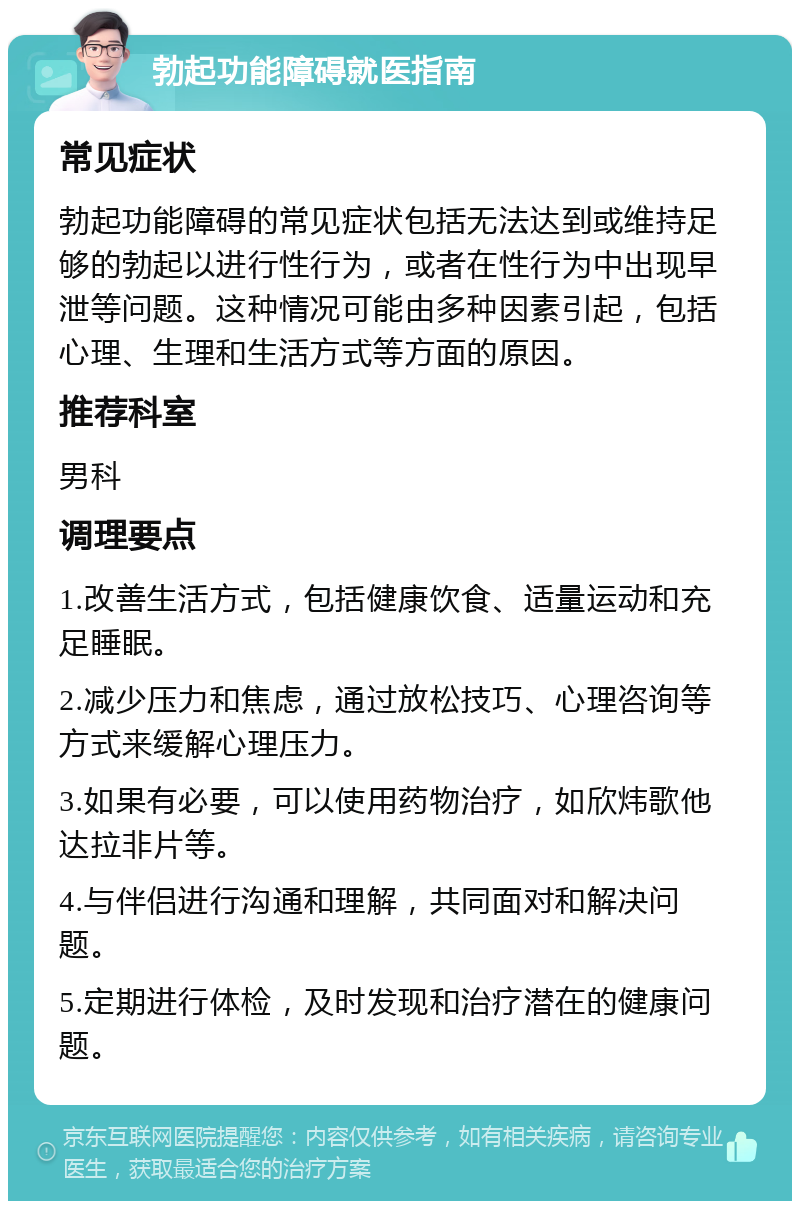 勃起功能障碍就医指南 常见症状 勃起功能障碍的常见症状包括无法达到或维持足够的勃起以进行性行为，或者在性行为中出现早泄等问题。这种情况可能由多种因素引起，包括心理、生理和生活方式等方面的原因。 推荐科室 男科 调理要点 1.改善生活方式，包括健康饮食、适量运动和充足睡眠。 2.减少压力和焦虑，通过放松技巧、心理咨询等方式来缓解心理压力。 3.如果有必要，可以使用药物治疗，如欣炜歌他达拉非片等。 4.与伴侣进行沟通和理解，共同面对和解决问题。 5.定期进行体检，及时发现和治疗潜在的健康问题。