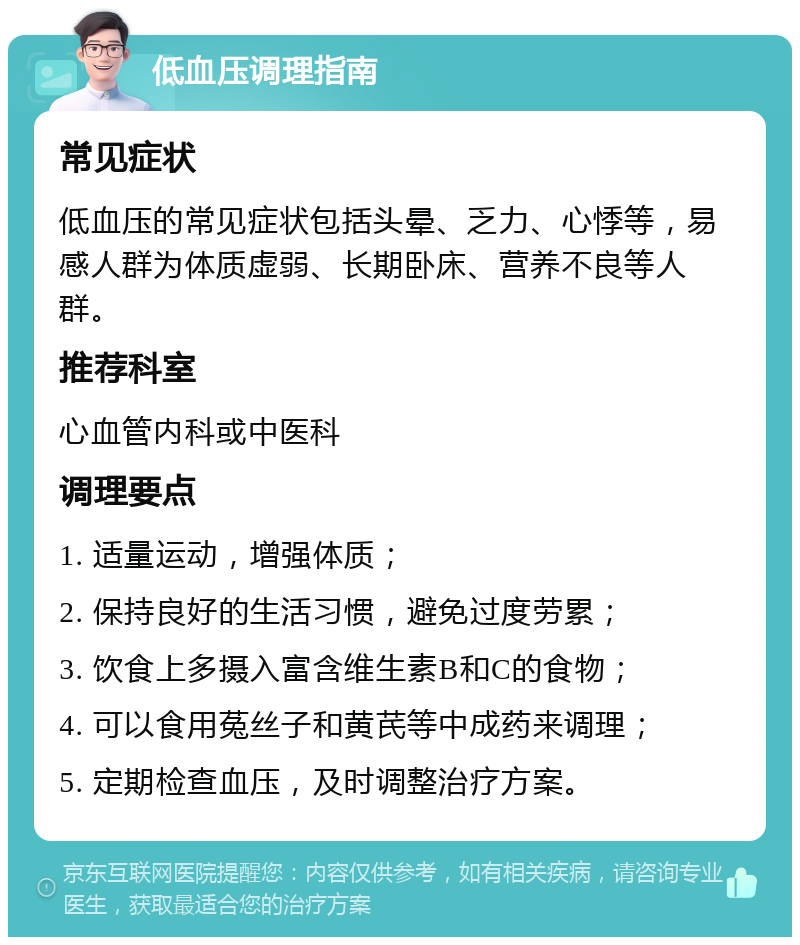 低血压调理指南 常见症状 低血压的常见症状包括头晕、乏力、心悸等，易感人群为体质虚弱、长期卧床、营养不良等人群。 推荐科室 心血管内科或中医科 调理要点 1. 适量运动，增强体质； 2. 保持良好的生活习惯，避免过度劳累； 3. 饮食上多摄入富含维生素B和C的食物； 4. 可以食用菟丝子和黄芪等中成药来调理； 5. 定期检查血压，及时调整治疗方案。