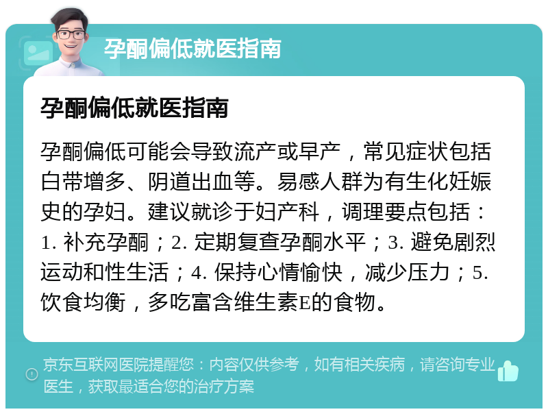 孕酮偏低就医指南 孕酮偏低就医指南 孕酮偏低可能会导致流产或早产，常见症状包括白带增多、阴道出血等。易感人群为有生化妊娠史的孕妇。建议就诊于妇产科，调理要点包括：1. 补充孕酮；2. 定期复查孕酮水平；3. 避免剧烈运动和性生活；4. 保持心情愉快，减少压力；5. 饮食均衡，多吃富含维生素E的食物。