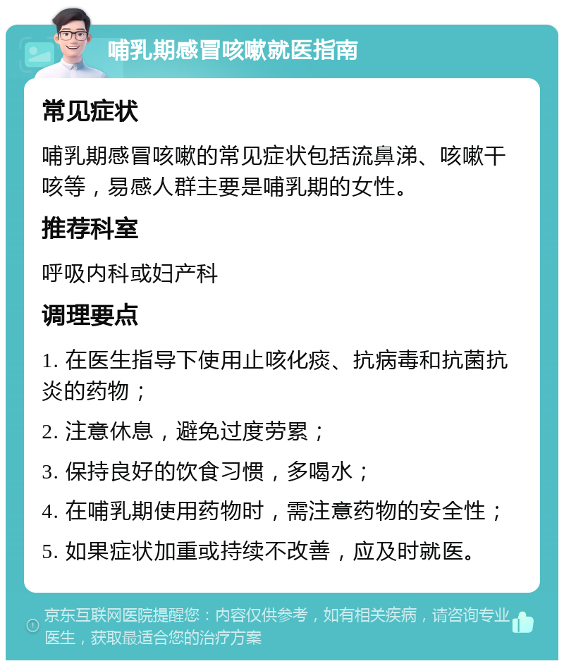 哺乳期感冒咳嗽就医指南 常见症状 哺乳期感冒咳嗽的常见症状包括流鼻涕、咳嗽干咳等，易感人群主要是哺乳期的女性。 推荐科室 呼吸内科或妇产科 调理要点 1. 在医生指导下使用止咳化痰、抗病毒和抗菌抗炎的药物； 2. 注意休息，避免过度劳累； 3. 保持良好的饮食习惯，多喝水； 4. 在哺乳期使用药物时，需注意药物的安全性； 5. 如果症状加重或持续不改善，应及时就医。