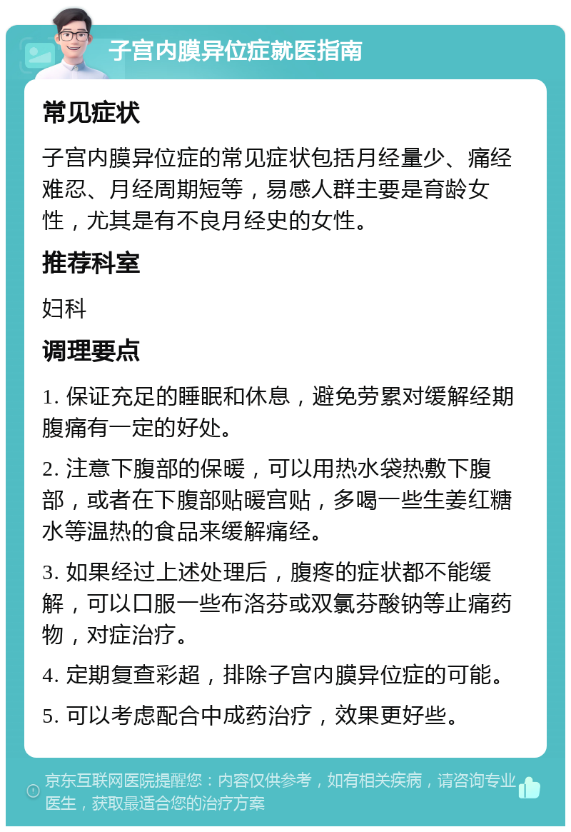 子宫内膜异位症就医指南 常见症状 子宫内膜异位症的常见症状包括月经量少、痛经难忍、月经周期短等，易感人群主要是育龄女性，尤其是有不良月经史的女性。 推荐科室 妇科 调理要点 1. 保证充足的睡眠和休息，避免劳累对缓解经期腹痛有一定的好处。 2. 注意下腹部的保暖，可以用热水袋热敷下腹部，或者在下腹部贴暖宫贴，多喝一些生姜红糖水等温热的食品来缓解痛经。 3. 如果经过上述处理后，腹疼的症状都不能缓解，可以口服一些布洛芬或双氯芬酸钠等止痛药物，对症治疗。 4. 定期复查彩超，排除子宫内膜异位症的可能。 5. 可以考虑配合中成药治疗，效果更好些。