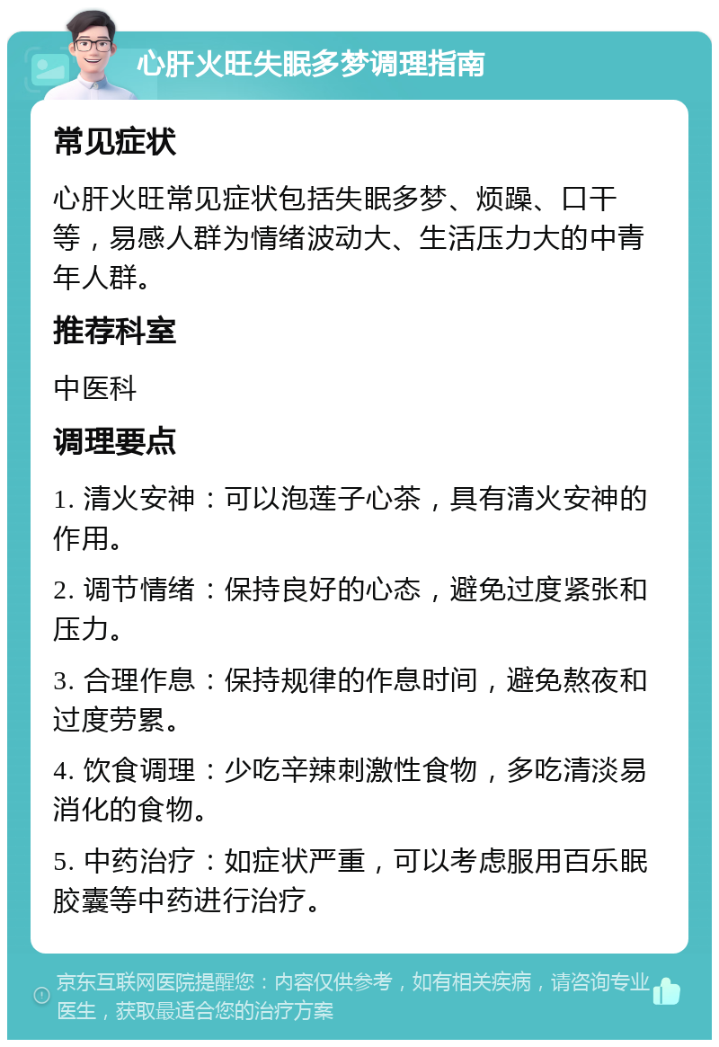 心肝火旺失眠多梦调理指南 常见症状 心肝火旺常见症状包括失眠多梦、烦躁、口干等，易感人群为情绪波动大、生活压力大的中青年人群。 推荐科室 中医科 调理要点 1. 清火安神：可以泡莲子心茶，具有清火安神的作用。 2. 调节情绪：保持良好的心态，避免过度紧张和压力。 3. 合理作息：保持规律的作息时间，避免熬夜和过度劳累。 4. 饮食调理：少吃辛辣刺激性食物，多吃清淡易消化的食物。 5. 中药治疗：如症状严重，可以考虑服用百乐眠胶囊等中药进行治疗。