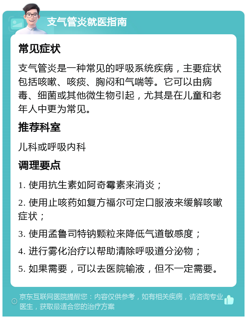 支气管炎就医指南 常见症状 支气管炎是一种常见的呼吸系统疾病，主要症状包括咳嗽、咳痰、胸闷和气喘等。它可以由病毒、细菌或其他微生物引起，尤其是在儿童和老年人中更为常见。 推荐科室 儿科或呼吸内科 调理要点 1. 使用抗生素如阿奇霉素来消炎； 2. 使用止咳药如复方福尔可定口服液来缓解咳嗽症状； 3. 使用孟鲁司特钠颗粒来降低气道敏感度； 4. 进行雾化治疗以帮助清除呼吸道分泌物； 5. 如果需要，可以去医院输液，但不一定需要。