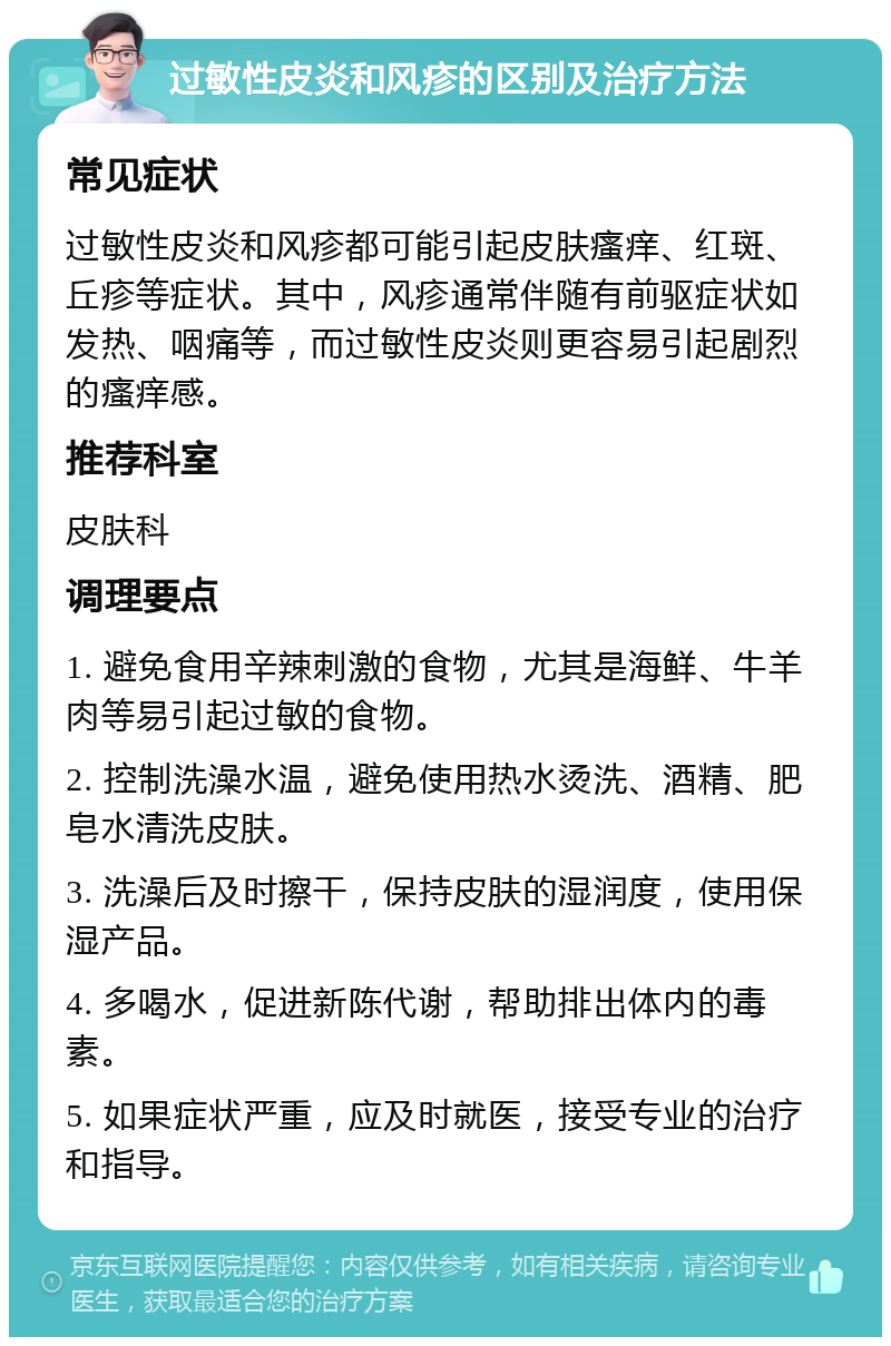 过敏性皮炎和风疹的区别及治疗方法 常见症状 过敏性皮炎和风疹都可能引起皮肤瘙痒、红斑、丘疹等症状。其中，风疹通常伴随有前驱症状如发热、咽痛等，而过敏性皮炎则更容易引起剧烈的瘙痒感。 推荐科室 皮肤科 调理要点 1. 避免食用辛辣刺激的食物，尤其是海鲜、牛羊肉等易引起过敏的食物。 2. 控制洗澡水温，避免使用热水烫洗、酒精、肥皂水清洗皮肤。 3. 洗澡后及时擦干，保持皮肤的湿润度，使用保湿产品。 4. 多喝水，促进新陈代谢，帮助排出体内的毒素。 5. 如果症状严重，应及时就医，接受专业的治疗和指导。