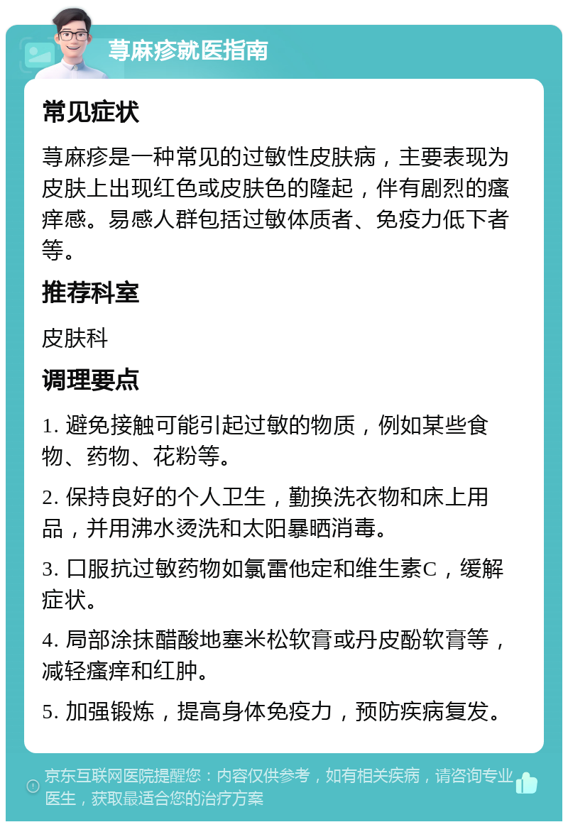 荨麻疹就医指南 常见症状 荨麻疹是一种常见的过敏性皮肤病，主要表现为皮肤上出现红色或皮肤色的隆起，伴有剧烈的瘙痒感。易感人群包括过敏体质者、免疫力低下者等。 推荐科室 皮肤科 调理要点 1. 避免接触可能引起过敏的物质，例如某些食物、药物、花粉等。 2. 保持良好的个人卫生，勤换洗衣物和床上用品，并用沸水烫洗和太阳暴晒消毒。 3. 口服抗过敏药物如氯雷他定和维生素C，缓解症状。 4. 局部涂抹醋酸地塞米松软膏或丹皮酚软膏等，减轻瘙痒和红肿。 5. 加强锻炼，提高身体免疫力，预防疾病复发。