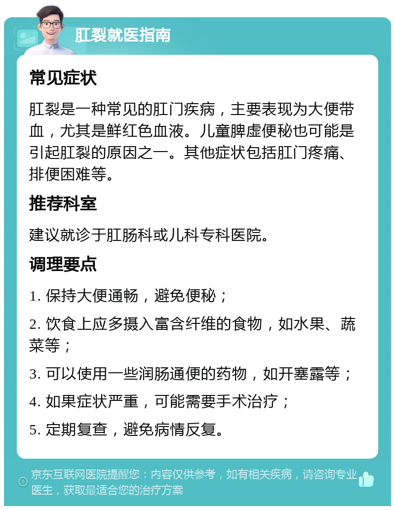 肛裂就医指南 常见症状 肛裂是一种常见的肛门疾病，主要表现为大便带血，尤其是鲜红色血液。儿童脾虚便秘也可能是引起肛裂的原因之一。其他症状包括肛门疼痛、排便困难等。 推荐科室 建议就诊于肛肠科或儿科专科医院。 调理要点 1. 保持大便通畅，避免便秘； 2. 饮食上应多摄入富含纤维的食物，如水果、蔬菜等； 3. 可以使用一些润肠通便的药物，如开塞露等； 4. 如果症状严重，可能需要手术治疗； 5. 定期复查，避免病情反复。