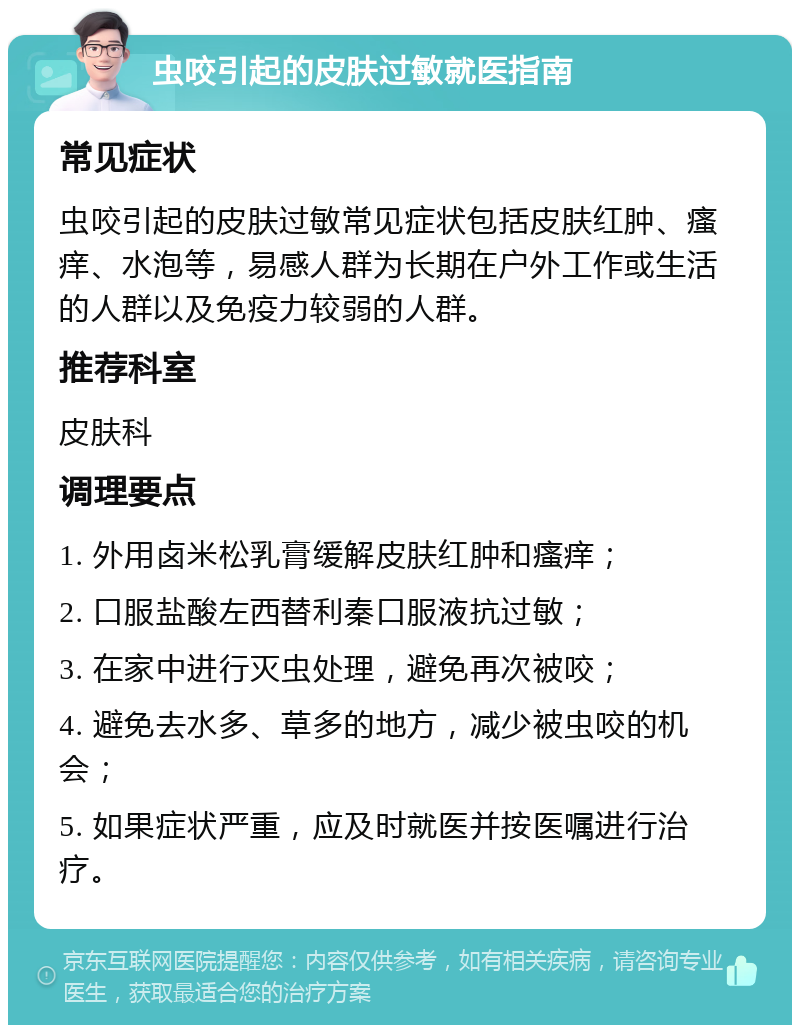 虫咬引起的皮肤过敏就医指南 常见症状 虫咬引起的皮肤过敏常见症状包括皮肤红肿、瘙痒、水泡等，易感人群为长期在户外工作或生活的人群以及免疫力较弱的人群。 推荐科室 皮肤科 调理要点 1. 外用卤米松乳膏缓解皮肤红肿和瘙痒； 2. 口服盐酸左西替利秦口服液抗过敏； 3. 在家中进行灭虫处理，避免再次被咬； 4. 避免去水多、草多的地方，减少被虫咬的机会； 5. 如果症状严重，应及时就医并按医嘱进行治疗。