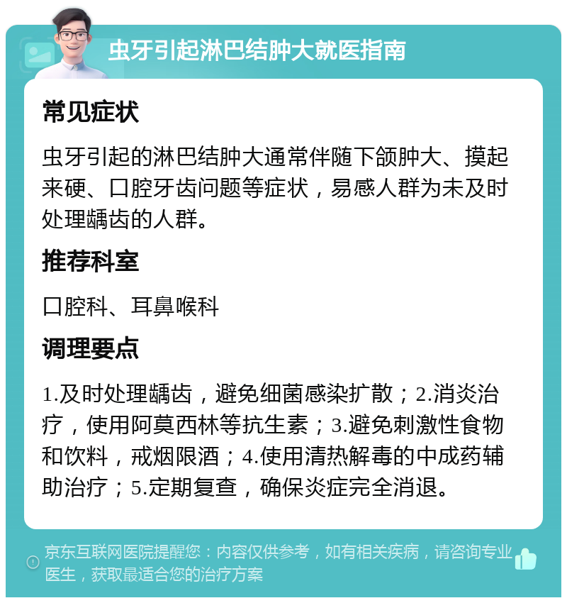 虫牙引起淋巴结肿大就医指南 常见症状 虫牙引起的淋巴结肿大通常伴随下颌肿大、摸起来硬、口腔牙齿问题等症状，易感人群为未及时处理龋齿的人群。 推荐科室 口腔科、耳鼻喉科 调理要点 1.及时处理龋齿，避免细菌感染扩散；2.消炎治疗，使用阿莫西林等抗生素；3.避免刺激性食物和饮料，戒烟限酒；4.使用清热解毒的中成药辅助治疗；5.定期复查，确保炎症完全消退。