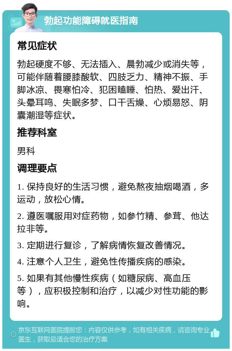 勃起功能障碍就医指南 常见症状 勃起硬度不够、无法插入、晨勃减少或消失等，可能伴随着腰膝酸软、四肢乏力、精神不振、手脚冰凉、畏寒怕冷、犯困瞌睡、怕热、爱出汗、头晕耳鸣、失眠多梦、口干舌燥、心烦易怒、阴囊潮湿等症状。 推荐科室 男科 调理要点 1. 保持良好的生活习惯，避免熬夜抽烟喝酒，多运动，放松心情。 2. 遵医嘱服用对症药物，如参竹精、参茸、他达拉非等。 3. 定期进行复诊，了解病情恢复改善情况。 4. 注意个人卫生，避免性传播疾病的感染。 5. 如果有其他慢性疾病（如糖尿病、高血压等），应积极控制和治疗，以减少对性功能的影响。