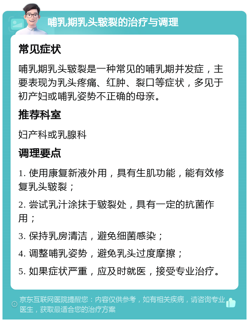 哺乳期乳头皲裂的治疗与调理 常见症状 哺乳期乳头皲裂是一种常见的哺乳期并发症，主要表现为乳头疼痛、红肿、裂口等症状，多见于初产妇或哺乳姿势不正确的母亲。 推荐科室 妇产科或乳腺科 调理要点 1. 使用康复新液外用，具有生肌功能，能有效修复乳头皲裂； 2. 尝试乳汁涂抹于皲裂处，具有一定的抗菌作用； 3. 保持乳房清洁，避免细菌感染； 4. 调整哺乳姿势，避免乳头过度摩擦； 5. 如果症状严重，应及时就医，接受专业治疗。