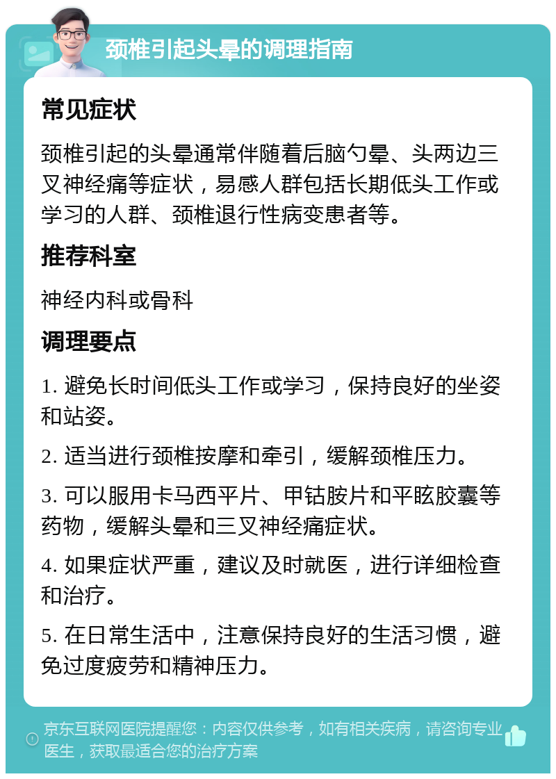 颈椎引起头晕的调理指南 常见症状 颈椎引起的头晕通常伴随着后脑勺晕、头两边三叉神经痛等症状，易感人群包括长期低头工作或学习的人群、颈椎退行性病变患者等。 推荐科室 神经内科或骨科 调理要点 1. 避免长时间低头工作或学习，保持良好的坐姿和站姿。 2. 适当进行颈椎按摩和牵引，缓解颈椎压力。 3. 可以服用卡马西平片、甲钴胺片和平眩胶囊等药物，缓解头晕和三叉神经痛症状。 4. 如果症状严重，建议及时就医，进行详细检查和治疗。 5. 在日常生活中，注意保持良好的生活习惯，避免过度疲劳和精神压力。