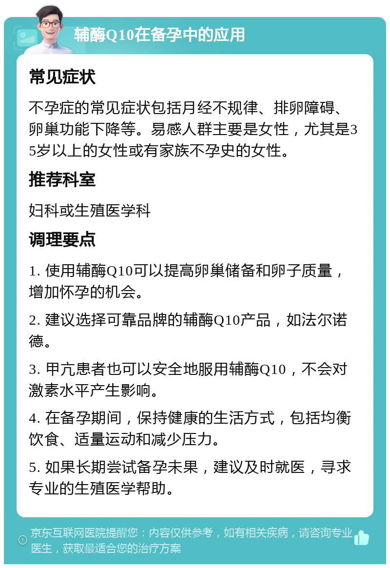 辅酶Q10在备孕中的应用 常见症状 不孕症的常见症状包括月经不规律、排卵障碍、卵巢功能下降等。易感人群主要是女性，尤其是35岁以上的女性或有家族不孕史的女性。 推荐科室 妇科或生殖医学科 调理要点 1. 使用辅酶Q10可以提高卵巢储备和卵子质量，增加怀孕的机会。 2. 建议选择可靠品牌的辅酶Q10产品，如法尔诺德。 3. 甲亢患者也可以安全地服用辅酶Q10，不会对激素水平产生影响。 4. 在备孕期间，保持健康的生活方式，包括均衡饮食、适量运动和减少压力。 5. 如果长期尝试备孕未果，建议及时就医，寻求专业的生殖医学帮助。