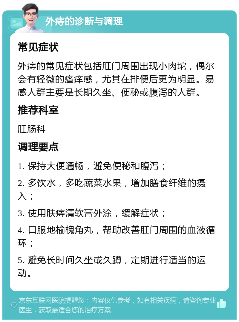 外痔的诊断与调理 常见症状 外痔的常见症状包括肛门周围出现小肉坨，偶尔会有轻微的瘙痒感，尤其在排便后更为明显。易感人群主要是长期久坐、便秘或腹泻的人群。 推荐科室 肛肠科 调理要点 1. 保持大便通畅，避免便秘和腹泻； 2. 多饮水，多吃蔬菜水果，增加膳食纤维的摄入； 3. 使用肤痔清软膏外涂，缓解症状； 4. 口服地榆槐角丸，帮助改善肛门周围的血液循环； 5. 避免长时间久坐或久蹲，定期进行适当的运动。