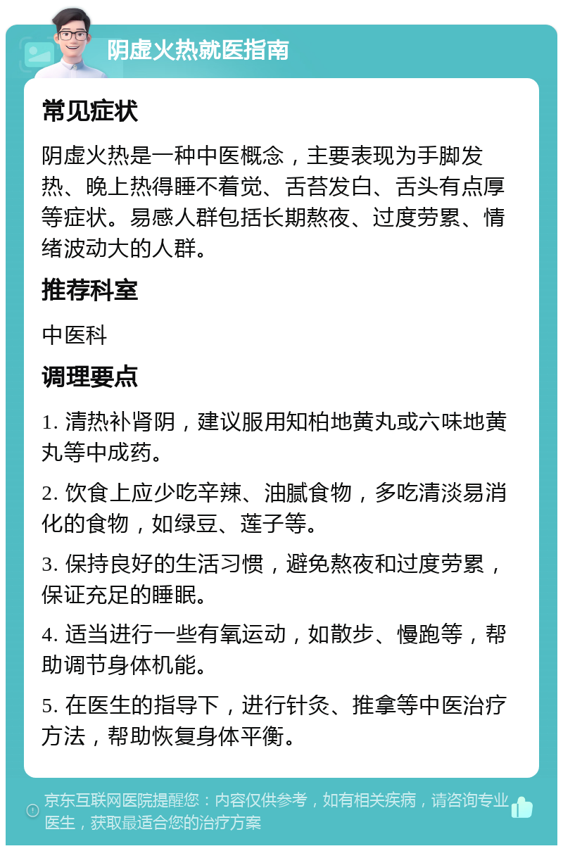 阴虚火热就医指南 常见症状 阴虚火热是一种中医概念，主要表现为手脚发热、晚上热得睡不着觉、舌苔发白、舌头有点厚等症状。易感人群包括长期熬夜、过度劳累、情绪波动大的人群。 推荐科室 中医科 调理要点 1. 清热补肾阴，建议服用知柏地黄丸或六味地黄丸等中成药。 2. 饮食上应少吃辛辣、油腻食物，多吃清淡易消化的食物，如绿豆、莲子等。 3. 保持良好的生活习惯，避免熬夜和过度劳累，保证充足的睡眠。 4. 适当进行一些有氧运动，如散步、慢跑等，帮助调节身体机能。 5. 在医生的指导下，进行针灸、推拿等中医治疗方法，帮助恢复身体平衡。