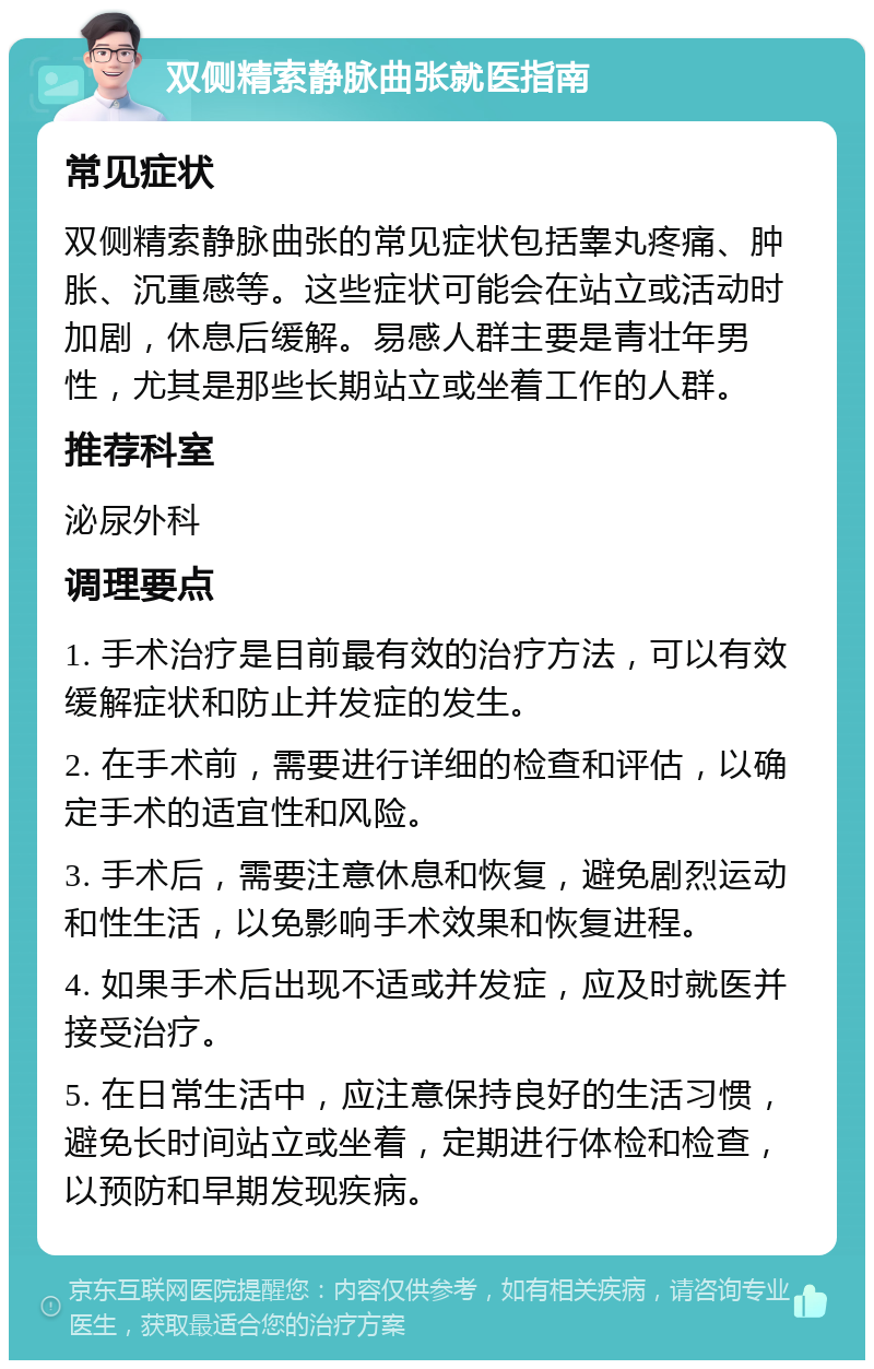 双侧精索静脉曲张就医指南 常见症状 双侧精索静脉曲张的常见症状包括睾丸疼痛、肿胀、沉重感等。这些症状可能会在站立或活动时加剧，休息后缓解。易感人群主要是青壮年男性，尤其是那些长期站立或坐着工作的人群。 推荐科室 泌尿外科 调理要点 1. 手术治疗是目前最有效的治疗方法，可以有效缓解症状和防止并发症的发生。 2. 在手术前，需要进行详细的检查和评估，以确定手术的适宜性和风险。 3. 手术后，需要注意休息和恢复，避免剧烈运动和性生活，以免影响手术效果和恢复进程。 4. 如果手术后出现不适或并发症，应及时就医并接受治疗。 5. 在日常生活中，应注意保持良好的生活习惯，避免长时间站立或坐着，定期进行体检和检查，以预防和早期发现疾病。