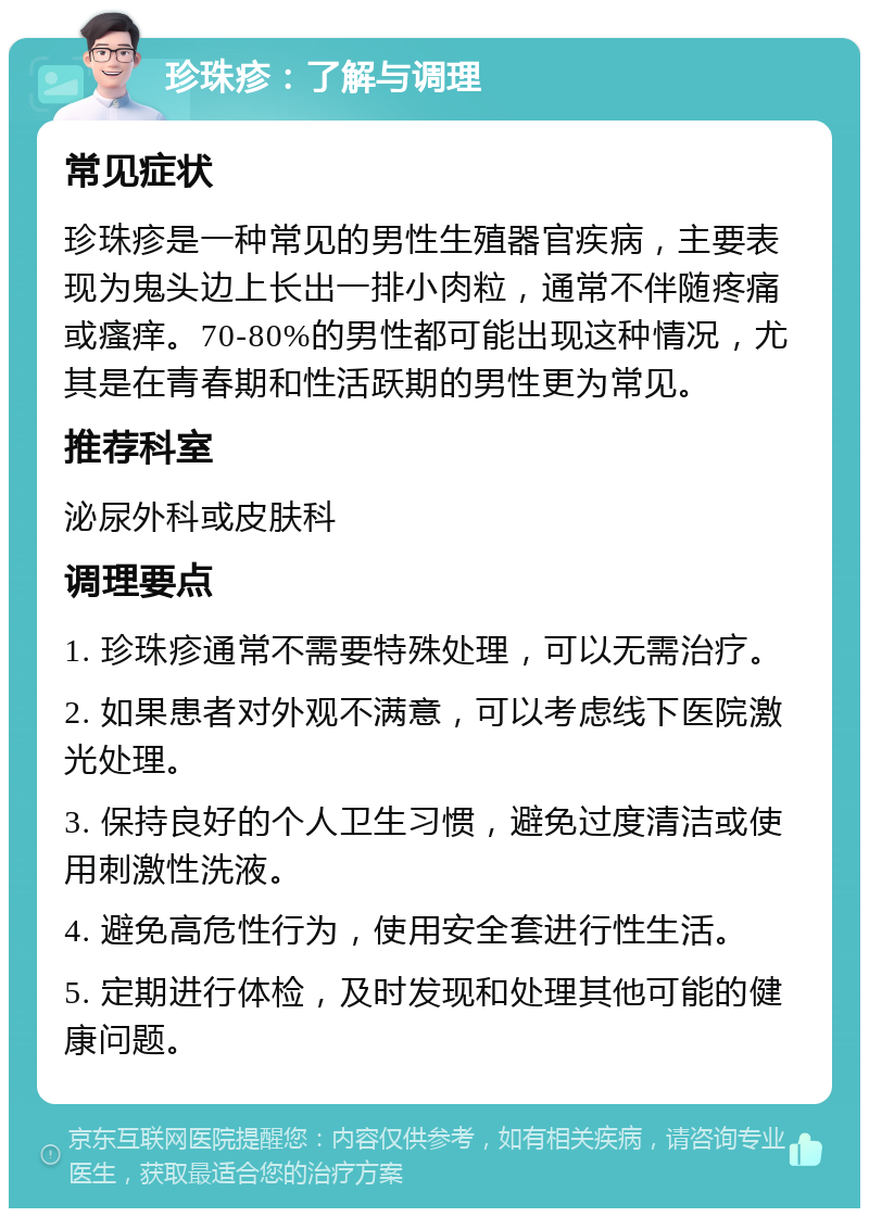 珍珠疹：了解与调理 常见症状 珍珠疹是一种常见的男性生殖器官疾病，主要表现为鬼头边上长出一排小肉粒，通常不伴随疼痛或瘙痒。70-80%的男性都可能出现这种情况，尤其是在青春期和性活跃期的男性更为常见。 推荐科室 泌尿外科或皮肤科 调理要点 1. 珍珠疹通常不需要特殊处理，可以无需治疗。 2. 如果患者对外观不满意，可以考虑线下医院激光处理。 3. 保持良好的个人卫生习惯，避免过度清洁或使用刺激性洗液。 4. 避免高危性行为，使用安全套进行性生活。 5. 定期进行体检，及时发现和处理其他可能的健康问题。