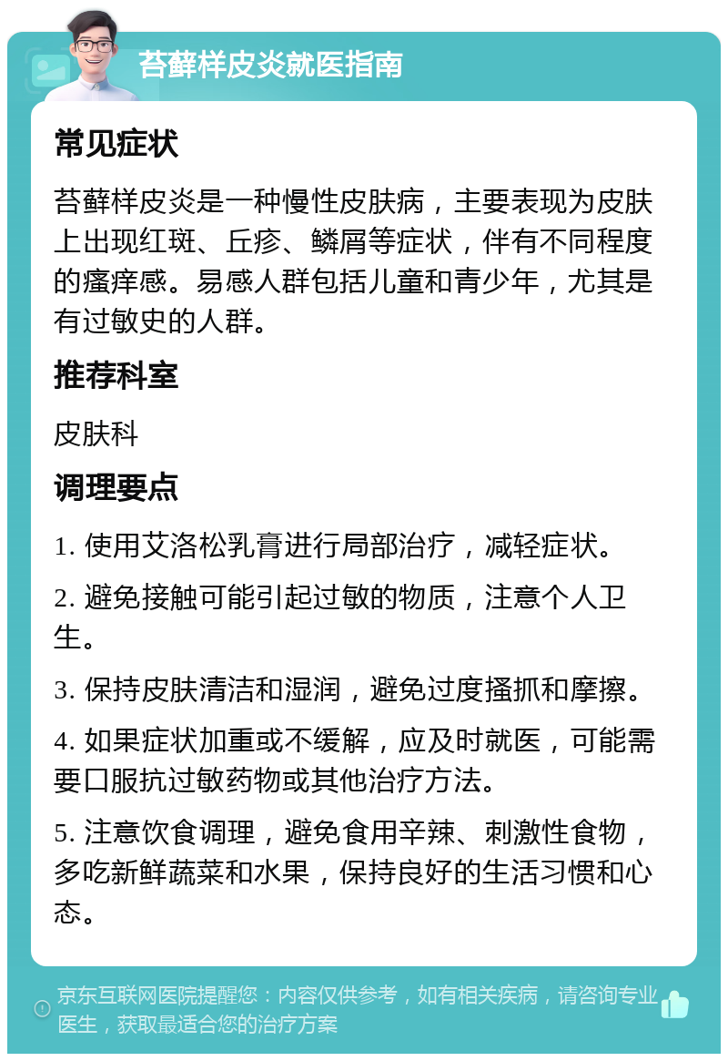 苔藓样皮炎就医指南 常见症状 苔藓样皮炎是一种慢性皮肤病，主要表现为皮肤上出现红斑、丘疹、鳞屑等症状，伴有不同程度的瘙痒感。易感人群包括儿童和青少年，尤其是有过敏史的人群。 推荐科室 皮肤科 调理要点 1. 使用艾洛松乳膏进行局部治疗，减轻症状。 2. 避免接触可能引起过敏的物质，注意个人卫生。 3. 保持皮肤清洁和湿润，避免过度搔抓和摩擦。 4. 如果症状加重或不缓解，应及时就医，可能需要口服抗过敏药物或其他治疗方法。 5. 注意饮食调理，避免食用辛辣、刺激性食物，多吃新鲜蔬菜和水果，保持良好的生活习惯和心态。