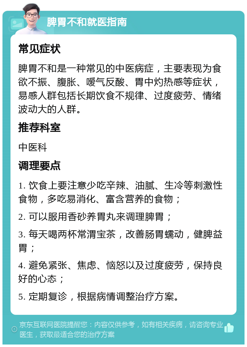 脾胃不和就医指南 常见症状 脾胃不和是一种常见的中医病症，主要表现为食欲不振、腹胀、嗳气反酸、胃中灼热感等症状，易感人群包括长期饮食不规律、过度疲劳、情绪波动大的人群。 推荐科室 中医科 调理要点 1. 饮食上要注意少吃辛辣、油腻、生冷等刺激性食物，多吃易消化、富含营养的食物； 2. 可以服用香砂养胃丸来调理脾胃； 3. 每天喝两杯常渭宝茶，改善肠胃蠕动，健脾益胃； 4. 避免紧张、焦虑、恼怒以及过度疲劳，保持良好的心态； 5. 定期复诊，根据病情调整治疗方案。