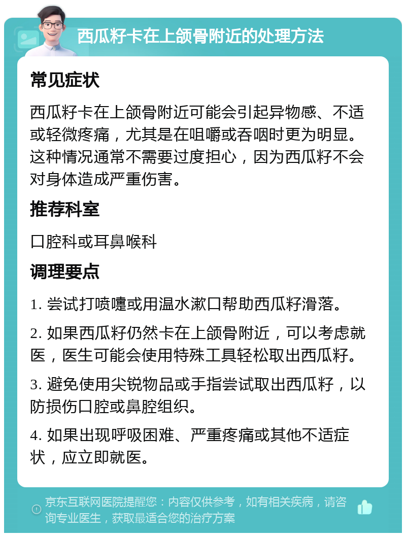 西瓜籽卡在上颌骨附近的处理方法 常见症状 西瓜籽卡在上颌骨附近可能会引起异物感、不适或轻微疼痛，尤其是在咀嚼或吞咽时更为明显。这种情况通常不需要过度担心，因为西瓜籽不会对身体造成严重伤害。 推荐科室 口腔科或耳鼻喉科 调理要点 1. 尝试打喷嚏或用温水漱口帮助西瓜籽滑落。 2. 如果西瓜籽仍然卡在上颌骨附近，可以考虑就医，医生可能会使用特殊工具轻松取出西瓜籽。 3. 避免使用尖锐物品或手指尝试取出西瓜籽，以防损伤口腔或鼻腔组织。 4. 如果出现呼吸困难、严重疼痛或其他不适症状，应立即就医。