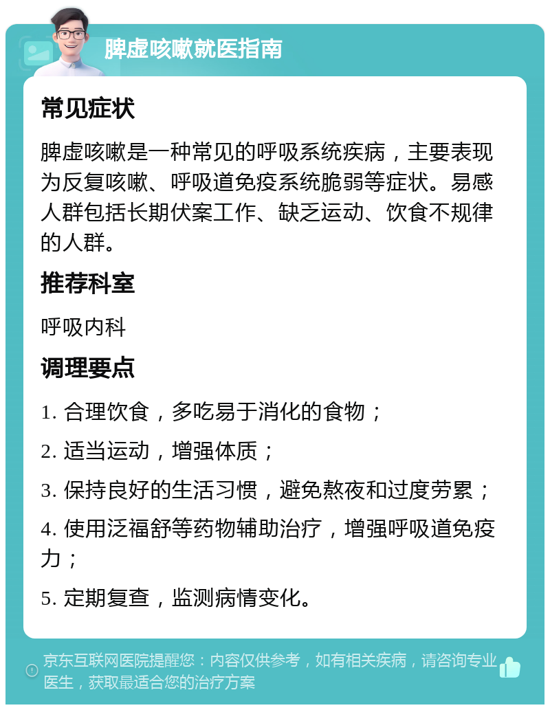 脾虚咳嗽就医指南 常见症状 脾虚咳嗽是一种常见的呼吸系统疾病，主要表现为反复咳嗽、呼吸道免疫系统脆弱等症状。易感人群包括长期伏案工作、缺乏运动、饮食不规律的人群。 推荐科室 呼吸内科 调理要点 1. 合理饮食，多吃易于消化的食物； 2. 适当运动，增强体质； 3. 保持良好的生活习惯，避免熬夜和过度劳累； 4. 使用泛福舒等药物辅助治疗，增强呼吸道免疫力； 5. 定期复查，监测病情变化。