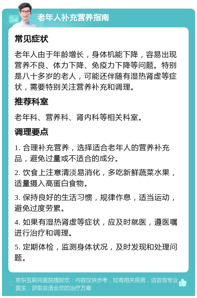 老年人补充营养指南 常见症状 老年人由于年龄增长，身体机能下降，容易出现营养不良、体力下降、免疫力下降等问题。特别是八十多岁的老人，可能还伴随有湿热肾虚等症状，需要特别关注营养补充和调理。 推荐科室 老年科、营养科、肾内科等相关科室。 调理要点 1. 合理补充营养，选择适合老年人的营养补充品，避免过量或不适合的成分。 2. 饮食上注意清淡易消化，多吃新鲜蔬菜水果，适量摄入高蛋白食物。 3. 保持良好的生活习惯，规律作息，适当运动，避免过度劳累。 4. 如果有湿热肾虚等症状，应及时就医，遵医嘱进行治疗和调理。 5. 定期体检，监测身体状况，及时发现和处理问题。