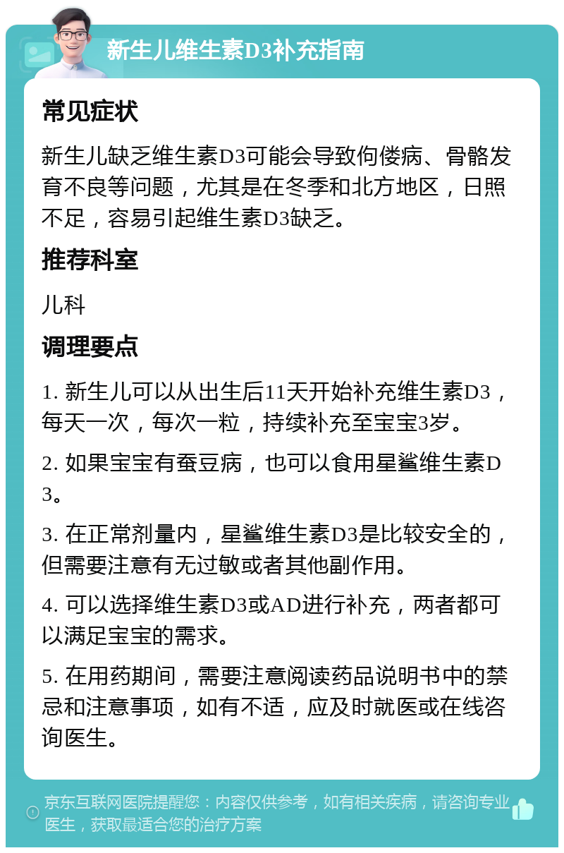 新生儿维生素D3补充指南 常见症状 新生儿缺乏维生素D3可能会导致佝偻病、骨骼发育不良等问题，尤其是在冬季和北方地区，日照不足，容易引起维生素D3缺乏。 推荐科室 儿科 调理要点 1. 新生儿可以从出生后11天开始补充维生素D3，每天一次，每次一粒，持续补充至宝宝3岁。 2. 如果宝宝有蚕豆病，也可以食用星鲨维生素D3。 3. 在正常剂量内，星鲨维生素D3是比较安全的，但需要注意有无过敏或者其他副作用。 4. 可以选择维生素D3或AD进行补充，两者都可以满足宝宝的需求。 5. 在用药期间，需要注意阅读药品说明书中的禁忌和注意事项，如有不适，应及时就医或在线咨询医生。