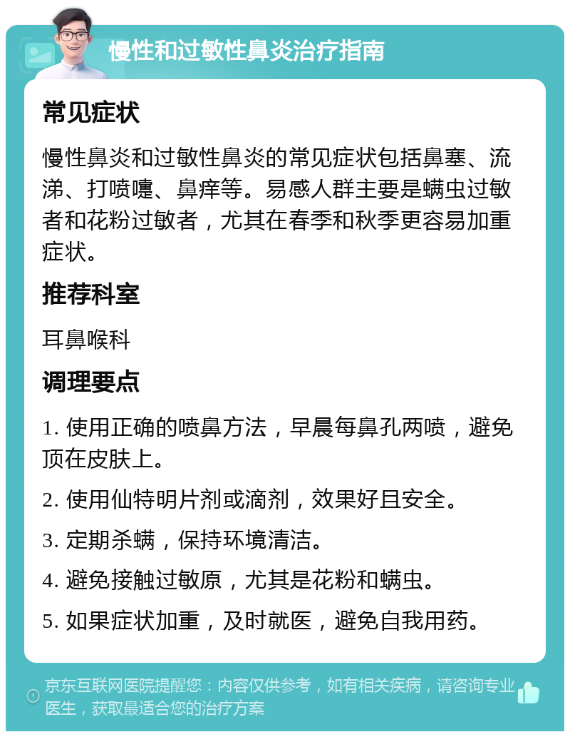 慢性和过敏性鼻炎治疗指南 常见症状 慢性鼻炎和过敏性鼻炎的常见症状包括鼻塞、流涕、打喷嚏、鼻痒等。易感人群主要是螨虫过敏者和花粉过敏者，尤其在春季和秋季更容易加重症状。 推荐科室 耳鼻喉科 调理要点 1. 使用正确的喷鼻方法，早晨每鼻孔两喷，避免顶在皮肤上。 2. 使用仙特明片剂或滴剂，效果好且安全。 3. 定期杀螨，保持环境清洁。 4. 避免接触过敏原，尤其是花粉和螨虫。 5. 如果症状加重，及时就医，避免自我用药。