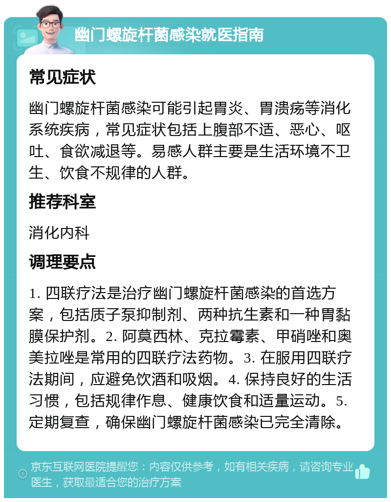 幽门螺旋杆菌感染就医指南 常见症状 幽门螺旋杆菌感染可能引起胃炎、胃溃疡等消化系统疾病，常见症状包括上腹部不适、恶心、呕吐、食欲减退等。易感人群主要是生活环境不卫生、饮食不规律的人群。 推荐科室 消化内科 调理要点 1. 四联疗法是治疗幽门螺旋杆菌感染的首选方案，包括质子泵抑制剂、两种抗生素和一种胃黏膜保护剂。2. 阿莫西林、克拉霉素、甲硝唑和奥美拉唑是常用的四联疗法药物。3. 在服用四联疗法期间，应避免饮酒和吸烟。4. 保持良好的生活习惯，包括规律作息、健康饮食和适量运动。5. 定期复查，确保幽门螺旋杆菌感染已完全清除。