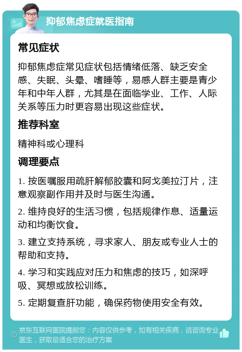 抑郁焦虑症就医指南 常见症状 抑郁焦虑症常见症状包括情绪低落、缺乏安全感、失眠、头晕、嗜睡等，易感人群主要是青少年和中年人群，尤其是在面临学业、工作、人际关系等压力时更容易出现这些症状。 推荐科室 精神科或心理科 调理要点 1. 按医嘱服用疏肝解郁胶囊和阿戈美拉汀片，注意观察副作用并及时与医生沟通。 2. 维持良好的生活习惯，包括规律作息、适量运动和均衡饮食。 3. 建立支持系统，寻求家人、朋友或专业人士的帮助和支持。 4. 学习和实践应对压力和焦虑的技巧，如深呼吸、冥想或放松训练。 5. 定期复查肝功能，确保药物使用安全有效。