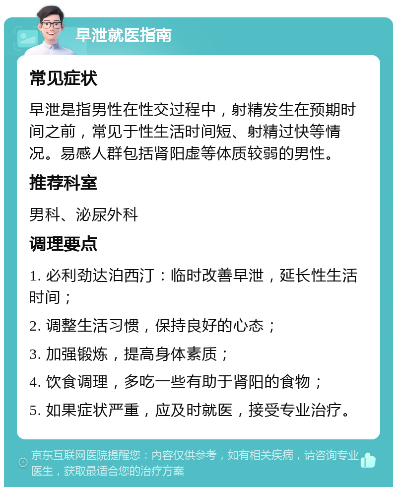 早泄就医指南 常见症状 早泄是指男性在性交过程中，射精发生在预期时间之前，常见于性生活时间短、射精过快等情况。易感人群包括肾阳虚等体质较弱的男性。 推荐科室 男科、泌尿外科 调理要点 1. 必利劲达泊西汀：临时改善早泄，延长性生活时间； 2. 调整生活习惯，保持良好的心态； 3. 加强锻炼，提高身体素质； 4. 饮食调理，多吃一些有助于肾阳的食物； 5. 如果症状严重，应及时就医，接受专业治疗。