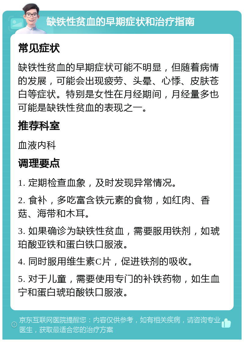 缺铁性贫血的早期症状和治疗指南 常见症状 缺铁性贫血的早期症状可能不明显，但随着病情的发展，可能会出现疲劳、头晕、心悸、皮肤苍白等症状。特别是女性在月经期间，月经量多也可能是缺铁性贫血的表现之一。 推荐科室 血液内科 调理要点 1. 定期检查血象，及时发现异常情况。 2. 食补，多吃富含铁元素的食物，如红肉、香菇、海带和木耳。 3. 如果确诊为缺铁性贫血，需要服用铁剂，如琥珀酸亚铁和蛋白铁口服液。 4. 同时服用维生素C片，促进铁剂的吸收。 5. 对于儿童，需要使用专门的补铁药物，如生血宁和蛋白琥珀酸铁口服液。