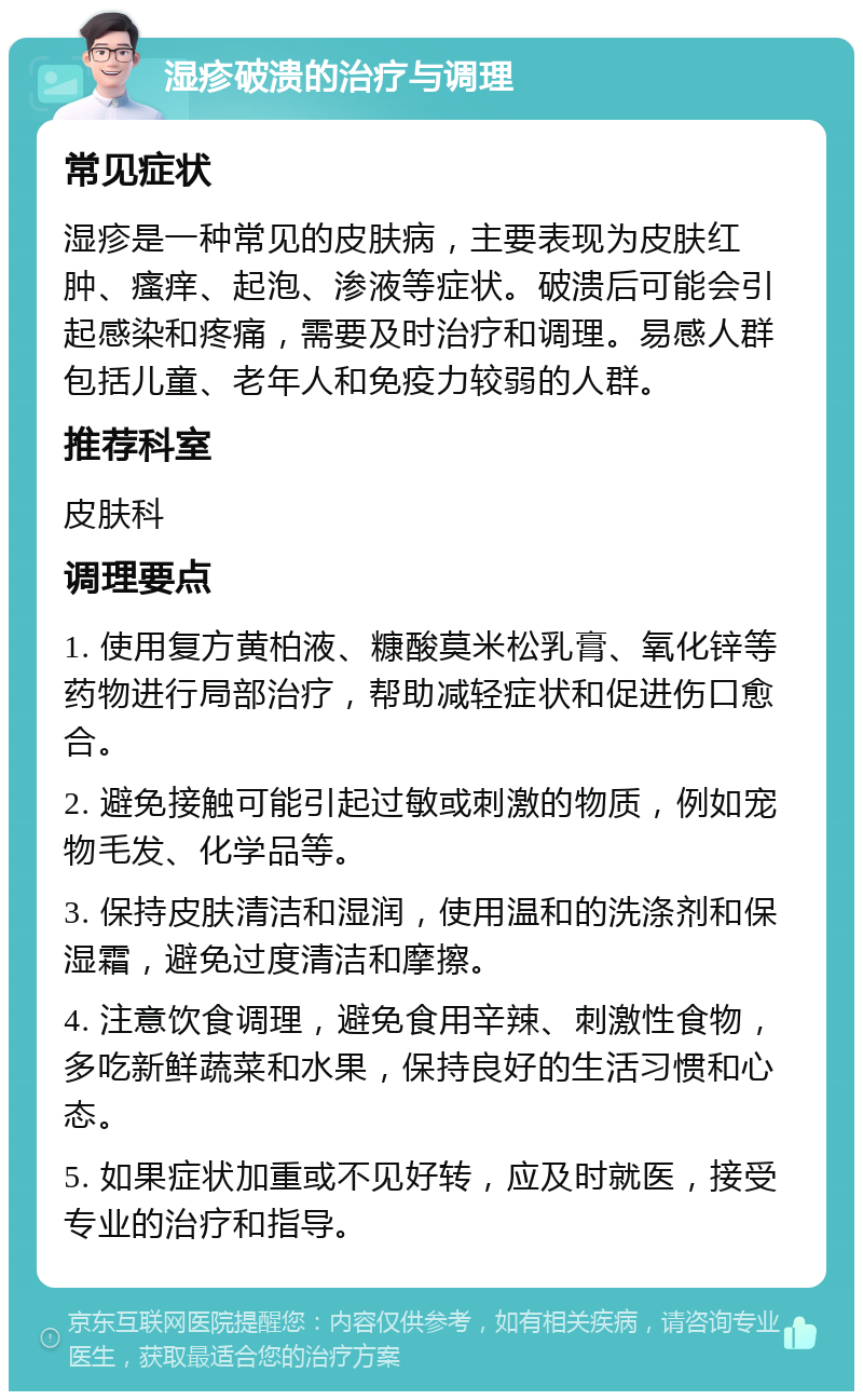 湿疹破溃的治疗与调理 常见症状 湿疹是一种常见的皮肤病，主要表现为皮肤红肿、瘙痒、起泡、渗液等症状。破溃后可能会引起感染和疼痛，需要及时治疗和调理。易感人群包括儿童、老年人和免疫力较弱的人群。 推荐科室 皮肤科 调理要点 1. 使用复方黄柏液、糠酸莫米松乳膏、氧化锌等药物进行局部治疗，帮助减轻症状和促进伤口愈合。 2. 避免接触可能引起过敏或刺激的物质，例如宠物毛发、化学品等。 3. 保持皮肤清洁和湿润，使用温和的洗涤剂和保湿霜，避免过度清洁和摩擦。 4. 注意饮食调理，避免食用辛辣、刺激性食物，多吃新鲜蔬菜和水果，保持良好的生活习惯和心态。 5. 如果症状加重或不见好转，应及时就医，接受专业的治疗和指导。