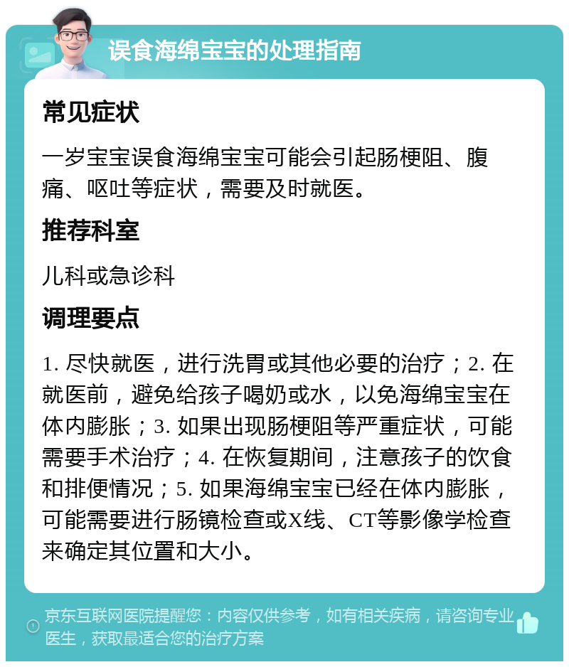 误食海绵宝宝的处理指南 常见症状 一岁宝宝误食海绵宝宝可能会引起肠梗阻、腹痛、呕吐等症状，需要及时就医。 推荐科室 儿科或急诊科 调理要点 1. 尽快就医，进行洗胃或其他必要的治疗；2. 在就医前，避免给孩子喝奶或水，以免海绵宝宝在体内膨胀；3. 如果出现肠梗阻等严重症状，可能需要手术治疗；4. 在恢复期间，注意孩子的饮食和排便情况；5. 如果海绵宝宝已经在体内膨胀，可能需要进行肠镜检查或X线、CT等影像学检查来确定其位置和大小。