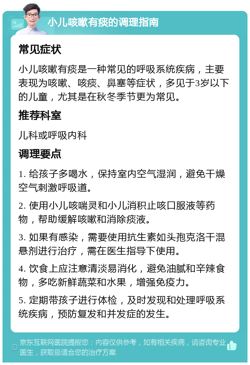 小儿咳嗽有痰的调理指南 常见症状 小儿咳嗽有痰是一种常见的呼吸系统疾病，主要表现为咳嗽、咳痰、鼻塞等症状，多见于3岁以下的儿童，尤其是在秋冬季节更为常见。 推荐科室 儿科或呼吸内科 调理要点 1. 给孩子多喝水，保持室内空气湿润，避免干燥空气刺激呼吸道。 2. 使用小儿咳喘灵和小儿消积止咳口服液等药物，帮助缓解咳嗽和消除痰液。 3. 如果有感染，需要使用抗生素如头孢克洛干混悬剂进行治疗，需在医生指导下使用。 4. 饮食上应注意清淡易消化，避免油腻和辛辣食物，多吃新鲜蔬菜和水果，增强免疫力。 5. 定期带孩子进行体检，及时发现和处理呼吸系统疾病，预防复发和并发症的发生。