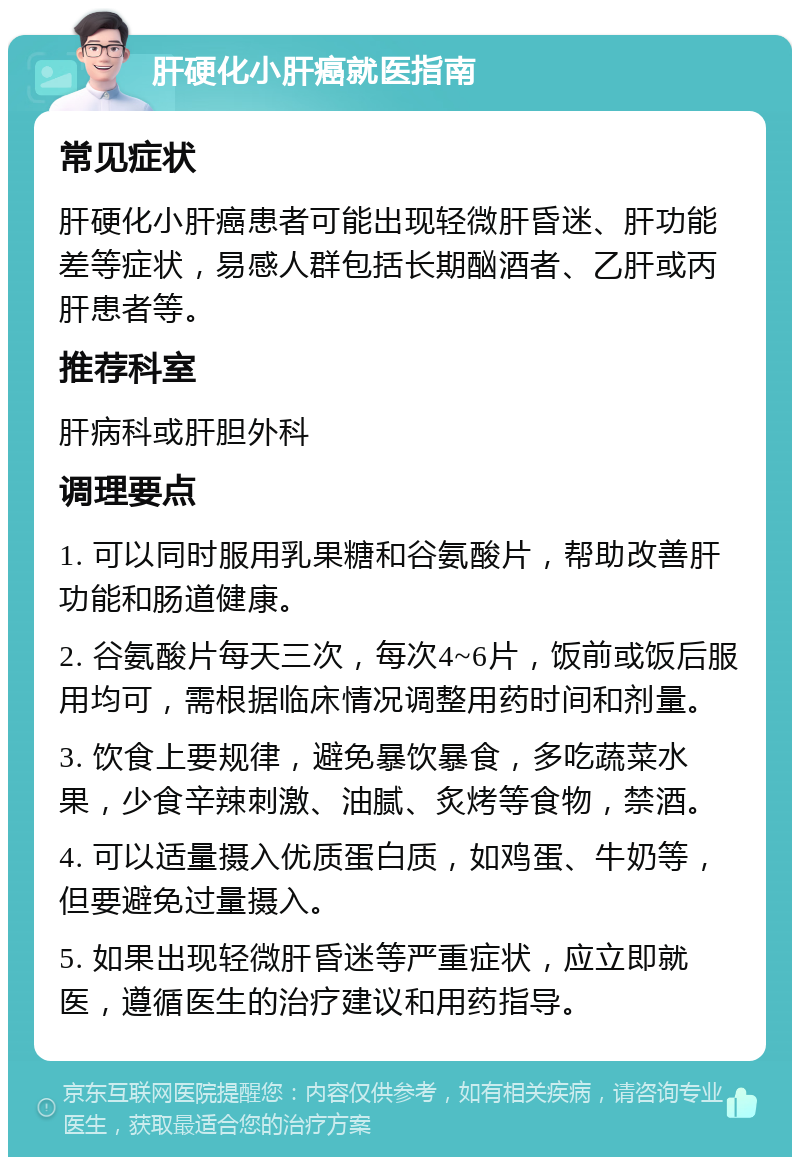 肝硬化小肝癌就医指南 常见症状 肝硬化小肝癌患者可能出现轻微肝昏迷、肝功能差等症状，易感人群包括长期酗酒者、乙肝或丙肝患者等。 推荐科室 肝病科或肝胆外科 调理要点 1. 可以同时服用乳果糖和谷氨酸片，帮助改善肝功能和肠道健康。 2. 谷氨酸片每天三次，每次4~6片，饭前或饭后服用均可，需根据临床情况调整用药时间和剂量。 3. 饮食上要规律，避免暴饮暴食，多吃蔬菜水果，少食辛辣刺激、油腻、炙烤等食物，禁酒。 4. 可以适量摄入优质蛋白质，如鸡蛋、牛奶等，但要避免过量摄入。 5. 如果出现轻微肝昏迷等严重症状，应立即就医，遵循医生的治疗建议和用药指导。