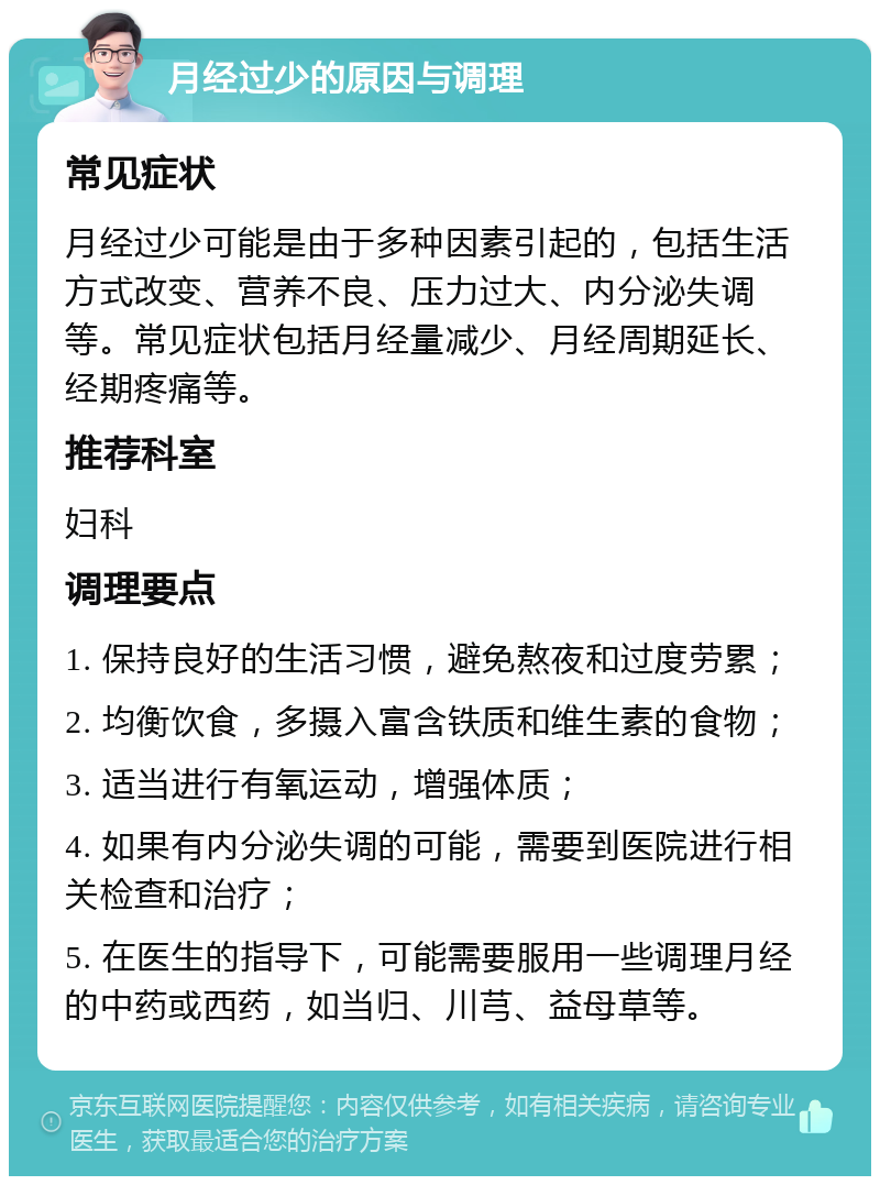 月经过少的原因与调理 常见症状 月经过少可能是由于多种因素引起的，包括生活方式改变、营养不良、压力过大、内分泌失调等。常见症状包括月经量减少、月经周期延长、经期疼痛等。 推荐科室 妇科 调理要点 1. 保持良好的生活习惯，避免熬夜和过度劳累； 2. 均衡饮食，多摄入富含铁质和维生素的食物； 3. 适当进行有氧运动，增强体质； 4. 如果有内分泌失调的可能，需要到医院进行相关检查和治疗； 5. 在医生的指导下，可能需要服用一些调理月经的中药或西药，如当归、川芎、益母草等。