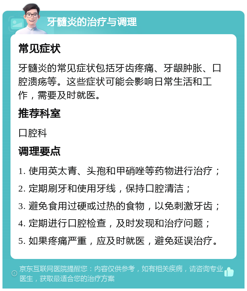 牙髓炎的治疗与调理 常见症状 牙髓炎的常见症状包括牙齿疼痛、牙龈肿胀、口腔溃疡等。这些症状可能会影响日常生活和工作，需要及时就医。 推荐科室 口腔科 调理要点 1. 使用英太青、头孢和甲硝唑等药物进行治疗； 2. 定期刷牙和使用牙线，保持口腔清洁； 3. 避免食用过硬或过热的食物，以免刺激牙齿； 4. 定期进行口腔检查，及时发现和治疗问题； 5. 如果疼痛严重，应及时就医，避免延误治疗。