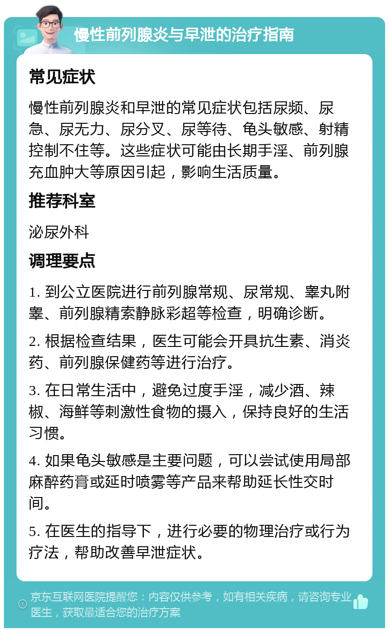 慢性前列腺炎与早泄的治疗指南 常见症状 慢性前列腺炎和早泄的常见症状包括尿频、尿急、尿无力、尿分叉、尿等待、龟头敏感、射精控制不住等。这些症状可能由长期手淫、前列腺充血肿大等原因引起，影响生活质量。 推荐科室 泌尿外科 调理要点 1. 到公立医院进行前列腺常规、尿常规、睾丸附睾、前列腺精索静脉彩超等检查，明确诊断。 2. 根据检查结果，医生可能会开具抗生素、消炎药、前列腺保健药等进行治疗。 3. 在日常生活中，避免过度手淫，减少酒、辣椒、海鲜等刺激性食物的摄入，保持良好的生活习惯。 4. 如果龟头敏感是主要问题，可以尝试使用局部麻醉药膏或延时喷雾等产品来帮助延长性交时间。 5. 在医生的指导下，进行必要的物理治疗或行为疗法，帮助改善早泄症状。