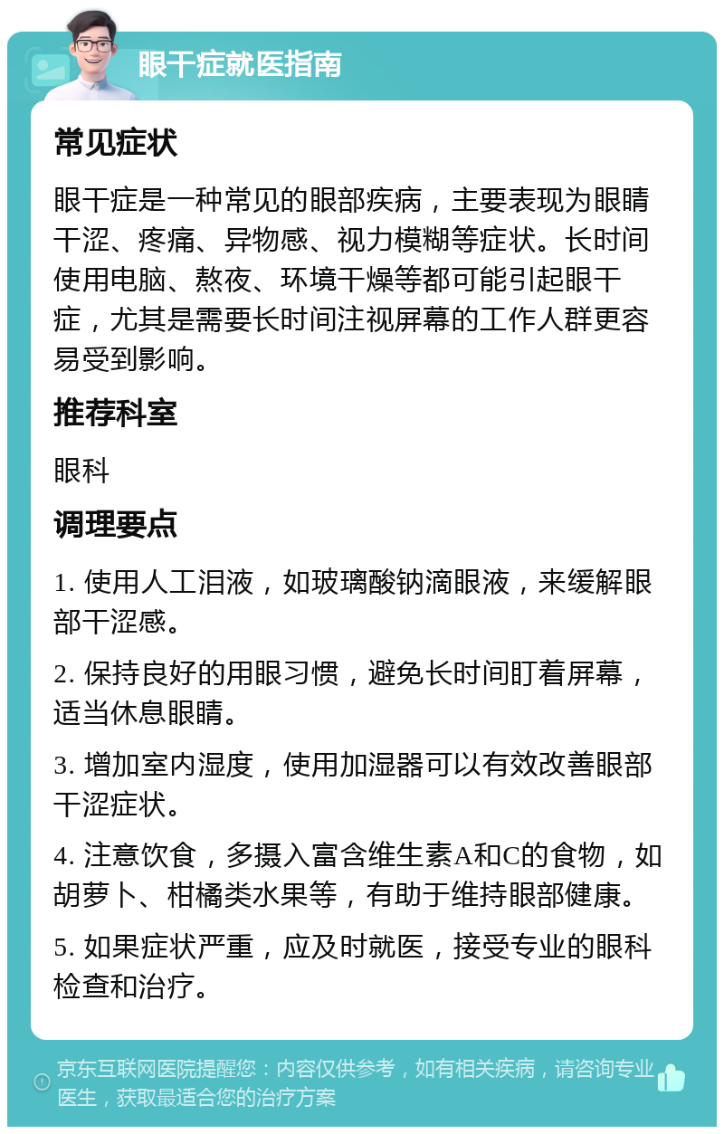 眼干症就医指南 常见症状 眼干症是一种常见的眼部疾病，主要表现为眼睛干涩、疼痛、异物感、视力模糊等症状。长时间使用电脑、熬夜、环境干燥等都可能引起眼干症，尤其是需要长时间注视屏幕的工作人群更容易受到影响。 推荐科室 眼科 调理要点 1. 使用人工泪液，如玻璃酸钠滴眼液，来缓解眼部干涩感。 2. 保持良好的用眼习惯，避免长时间盯着屏幕，适当休息眼睛。 3. 增加室内湿度，使用加湿器可以有效改善眼部干涩症状。 4. 注意饮食，多摄入富含维生素A和C的食物，如胡萝卜、柑橘类水果等，有助于维持眼部健康。 5. 如果症状严重，应及时就医，接受专业的眼科检查和治疗。