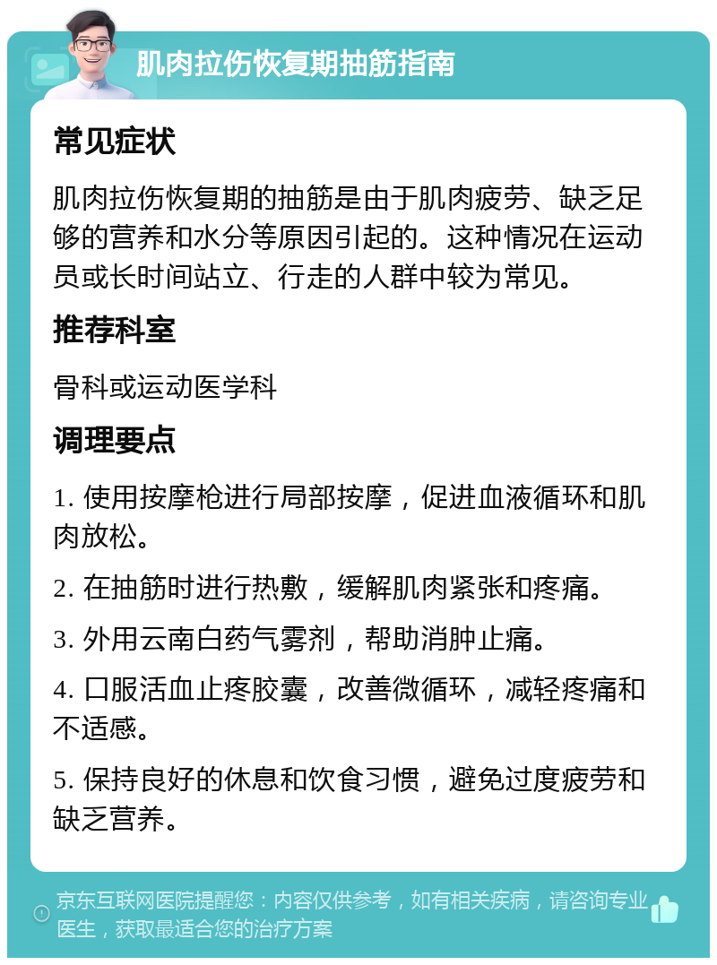 肌肉拉伤恢复期抽筋指南 常见症状 肌肉拉伤恢复期的抽筋是由于肌肉疲劳、缺乏足够的营养和水分等原因引起的。这种情况在运动员或长时间站立、行走的人群中较为常见。 推荐科室 骨科或运动医学科 调理要点 1. 使用按摩枪进行局部按摩，促进血液循环和肌肉放松。 2. 在抽筋时进行热敷，缓解肌肉紧张和疼痛。 3. 外用云南白药气雾剂，帮助消肿止痛。 4. 口服活血止疼胶囊，改善微循环，减轻疼痛和不适感。 5. 保持良好的休息和饮食习惯，避免过度疲劳和缺乏营养。