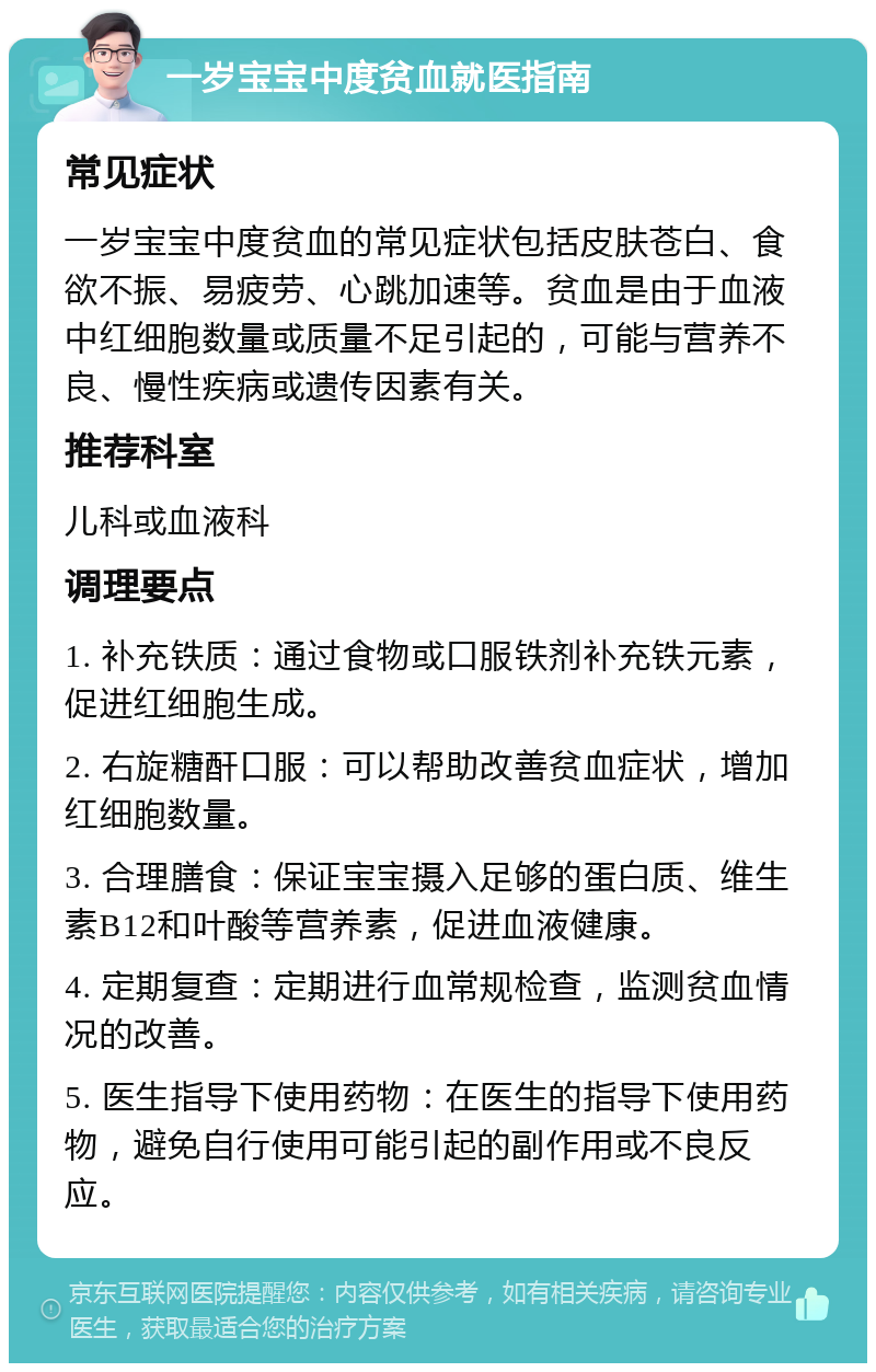 一岁宝宝中度贫血就医指南 常见症状 一岁宝宝中度贫血的常见症状包括皮肤苍白、食欲不振、易疲劳、心跳加速等。贫血是由于血液中红细胞数量或质量不足引起的，可能与营养不良、慢性疾病或遗传因素有关。 推荐科室 儿科或血液科 调理要点 1. 补充铁质：通过食物或口服铁剂补充铁元素，促进红细胞生成。 2. 右旋糖酐口服：可以帮助改善贫血症状，增加红细胞数量。 3. 合理膳食：保证宝宝摄入足够的蛋白质、维生素B12和叶酸等营养素，促进血液健康。 4. 定期复查：定期进行血常规检查，监测贫血情况的改善。 5. 医生指导下使用药物：在医生的指导下使用药物，避免自行使用可能引起的副作用或不良反应。