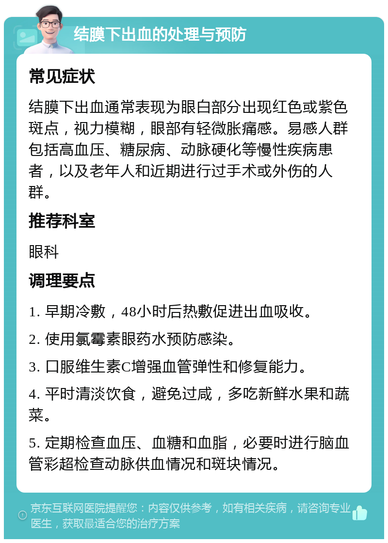 结膜下出血的处理与预防 常见症状 结膜下出血通常表现为眼白部分出现红色或紫色斑点，视力模糊，眼部有轻微胀痛感。易感人群包括高血压、糖尿病、动脉硬化等慢性疾病患者，以及老年人和近期进行过手术或外伤的人群。 推荐科室 眼科 调理要点 1. 早期冷敷，48小时后热敷促进出血吸收。 2. 使用氯霉素眼药水预防感染。 3. 口服维生素C增强血管弹性和修复能力。 4. 平时清淡饮食，避免过咸，多吃新鲜水果和蔬菜。 5. 定期检查血压、血糖和血脂，必要时进行脑血管彩超检查动脉供血情况和斑块情况。