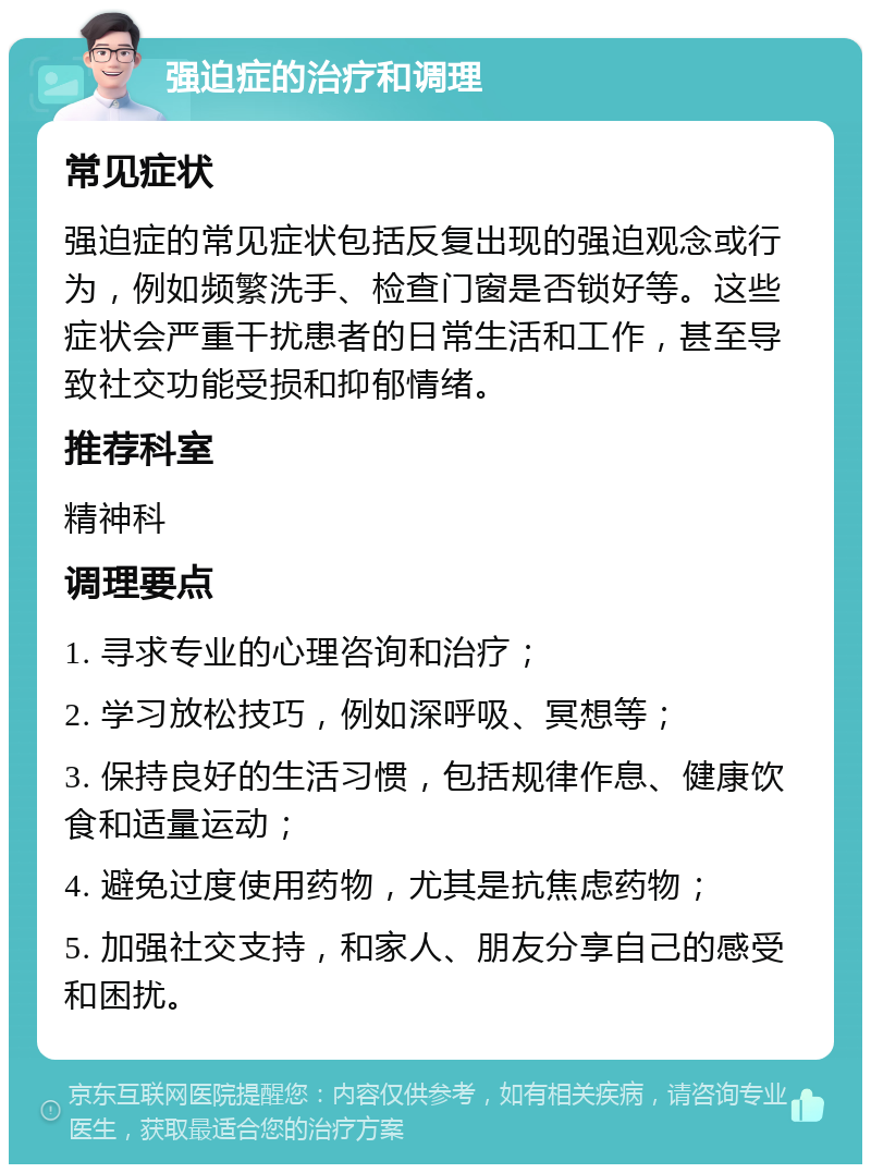 强迫症的治疗和调理 常见症状 强迫症的常见症状包括反复出现的强迫观念或行为，例如频繁洗手、检查门窗是否锁好等。这些症状会严重干扰患者的日常生活和工作，甚至导致社交功能受损和抑郁情绪。 推荐科室 精神科 调理要点 1. 寻求专业的心理咨询和治疗； 2. 学习放松技巧，例如深呼吸、冥想等； 3. 保持良好的生活习惯，包括规律作息、健康饮食和适量运动； 4. 避免过度使用药物，尤其是抗焦虑药物； 5. 加强社交支持，和家人、朋友分享自己的感受和困扰。