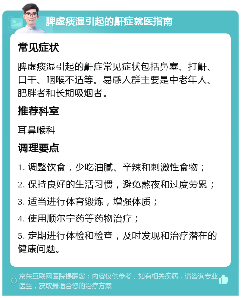 脾虚痰湿引起的鼾症就医指南 常见症状 脾虚痰湿引起的鼾症常见症状包括鼻塞、打鼾、口干、咽喉不适等。易感人群主要是中老年人、肥胖者和长期吸烟者。 推荐科室 耳鼻喉科 调理要点 1. 调整饮食，少吃油腻、辛辣和刺激性食物； 2. 保持良好的生活习惯，避免熬夜和过度劳累； 3. 适当进行体育锻炼，增强体质； 4. 使用顺尔宁药等药物治疗； 5. 定期进行体检和检查，及时发现和治疗潜在的健康问题。