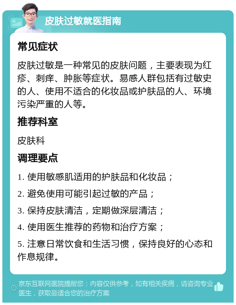 皮肤过敏就医指南 常见症状 皮肤过敏是一种常见的皮肤问题，主要表现为红疹、刺痒、肿胀等症状。易感人群包括有过敏史的人、使用不适合的化妆品或护肤品的人、环境污染严重的人等。 推荐科室 皮肤科 调理要点 1. 使用敏感肌适用的护肤品和化妆品； 2. 避免使用可能引起过敏的产品； 3. 保持皮肤清洁，定期做深层清洁； 4. 使用医生推荐的药物和治疗方案； 5. 注意日常饮食和生活习惯，保持良好的心态和作息规律。