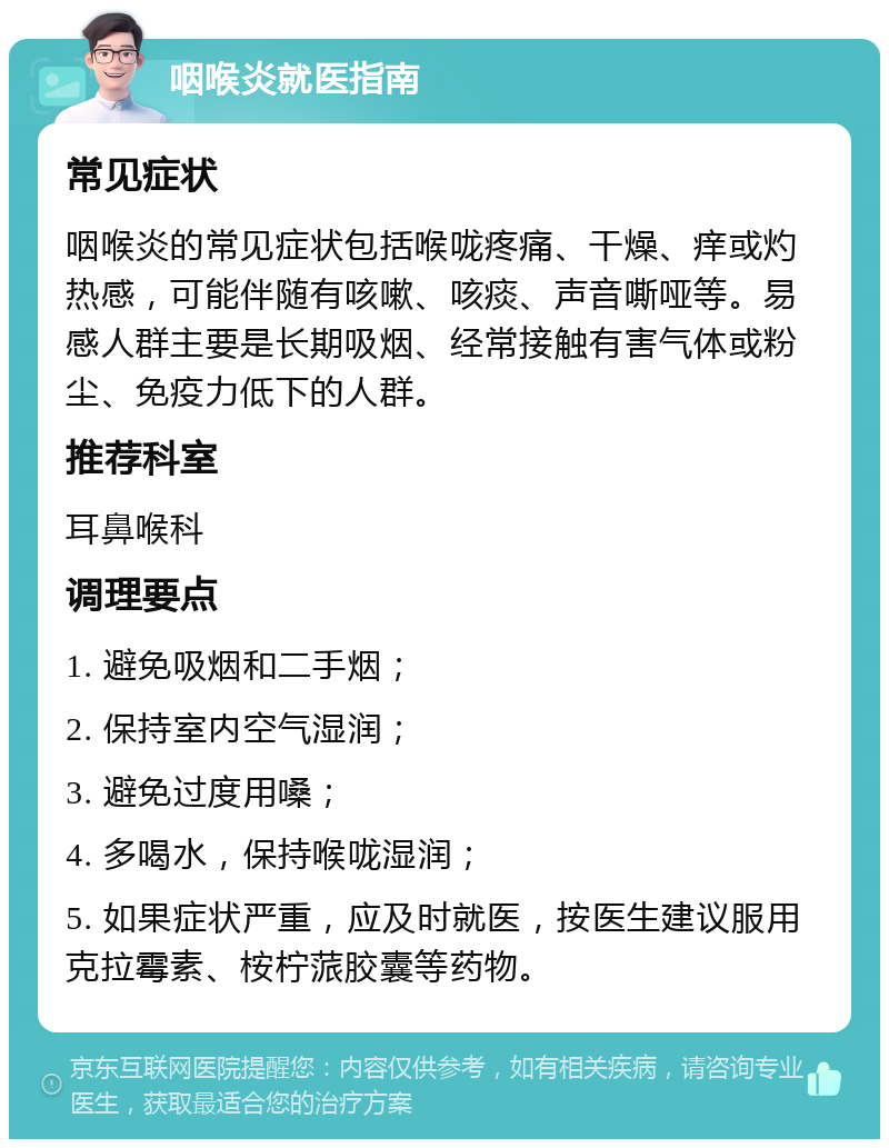 咽喉炎就医指南 常见症状 咽喉炎的常见症状包括喉咙疼痛、干燥、痒或灼热感，可能伴随有咳嗽、咳痰、声音嘶哑等。易感人群主要是长期吸烟、经常接触有害气体或粉尘、免疫力低下的人群。 推荐科室 耳鼻喉科 调理要点 1. 避免吸烟和二手烟； 2. 保持室内空气湿润； 3. 避免过度用嗓； 4. 多喝水，保持喉咙湿润； 5. 如果症状严重，应及时就医，按医生建议服用克拉霉素、桉柠蒎胶囊等药物。