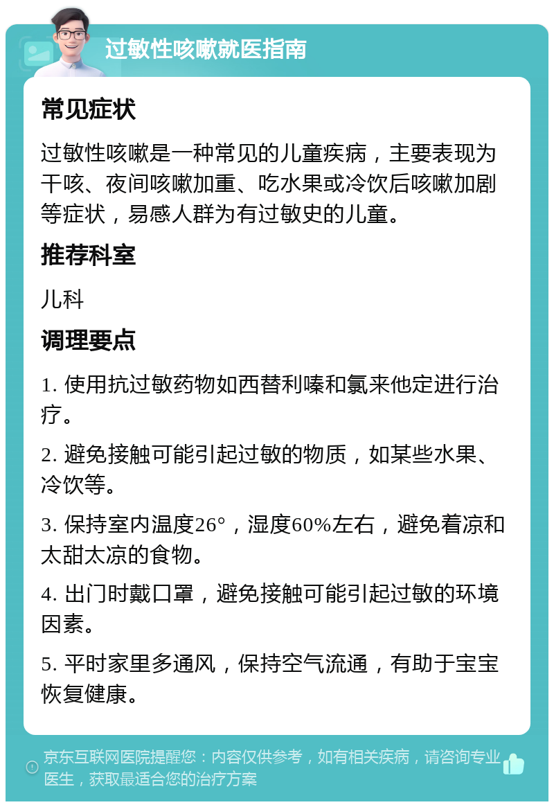 过敏性咳嗽就医指南 常见症状 过敏性咳嗽是一种常见的儿童疾病，主要表现为干咳、夜间咳嗽加重、吃水果或冷饮后咳嗽加剧等症状，易感人群为有过敏史的儿童。 推荐科室 儿科 调理要点 1. 使用抗过敏药物如西替利嗪和氯来他定进行治疗。 2. 避免接触可能引起过敏的物质，如某些水果、冷饮等。 3. 保持室内温度26°，湿度60%左右，避免着凉和太甜太凉的食物。 4. 出门时戴口罩，避免接触可能引起过敏的环境因素。 5. 平时家里多通风，保持空气流通，有助于宝宝恢复健康。