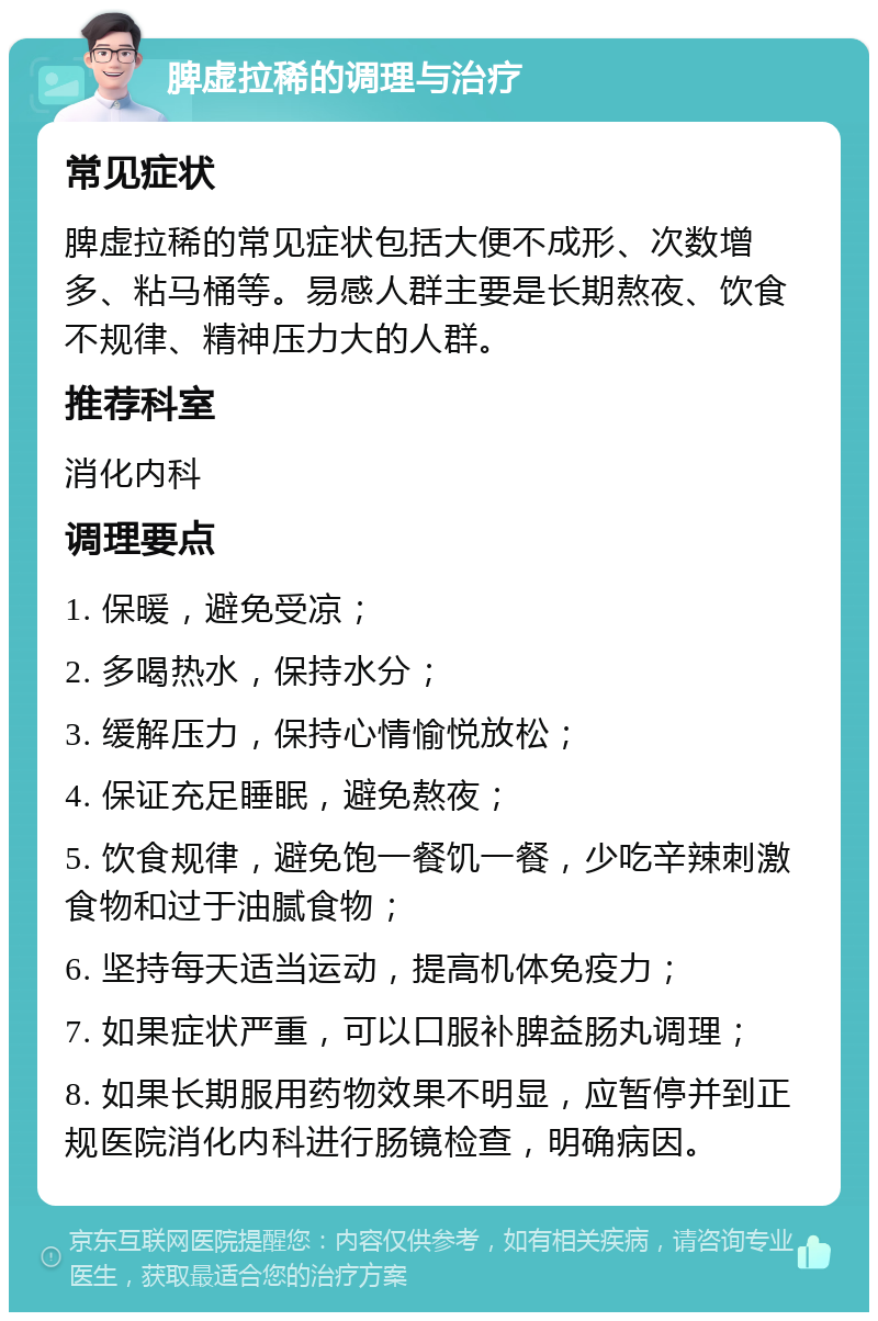 脾虚拉稀的调理与治疗 常见症状 脾虚拉稀的常见症状包括大便不成形、次数增多、粘马桶等。易感人群主要是长期熬夜、饮食不规律、精神压力大的人群。 推荐科室 消化内科 调理要点 1. 保暖，避免受凉； 2. 多喝热水，保持水分； 3. 缓解压力，保持心情愉悦放松； 4. 保证充足睡眠，避免熬夜； 5. 饮食规律，避免饱一餐饥一餐，少吃辛辣刺激食物和过于油腻食物； 6. 坚持每天适当运动，提高机体免疫力； 7. 如果症状严重，可以口服补脾益肠丸调理； 8. 如果长期服用药物效果不明显，应暂停并到正规医院消化内科进行肠镜检查，明确病因。