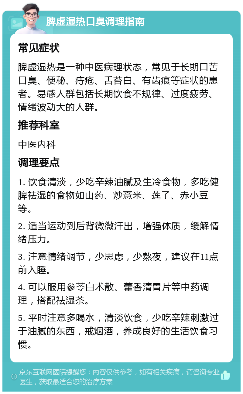 脾虚湿热口臭调理指南 常见症状 脾虚湿热是一种中医病理状态，常见于长期口苦口臭、便秘、痔疮、舌苔白、有齿痕等症状的患者。易感人群包括长期饮食不规律、过度疲劳、情绪波动大的人群。 推荐科室 中医内科 调理要点 1. 饮食清淡，少吃辛辣油腻及生冷食物，多吃健脾祛湿的食物如山药、炒薏米、莲子、赤小豆等。 2. 适当运动到后背微微汗出，增强体质，缓解情绪压力。 3. 注意情绪调节，少思虑，少熬夜，建议在11点前入睡。 4. 可以服用参苓白术散、藿香清胃片等中药调理，搭配祛湿茶。 5. 平时注意多喝水，清淡饮食，少吃辛辣刺激过于油腻的东西，戒烟酒，养成良好的生活饮食习惯。