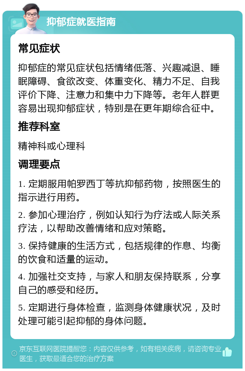 抑郁症就医指南 常见症状 抑郁症的常见症状包括情绪低落、兴趣减退、睡眠障碍、食欲改变、体重变化、精力不足、自我评价下降、注意力和集中力下降等。老年人群更容易出现抑郁症状，特别是在更年期综合征中。 推荐科室 精神科或心理科 调理要点 1. 定期服用帕罗西丁等抗抑郁药物，按照医生的指示进行用药。 2. 参加心理治疗，例如认知行为疗法或人际关系疗法，以帮助改善情绪和应对策略。 3. 保持健康的生活方式，包括规律的作息、均衡的饮食和适量的运动。 4. 加强社交支持，与家人和朋友保持联系，分享自己的感受和经历。 5. 定期进行身体检查，监测身体健康状况，及时处理可能引起抑郁的身体问题。